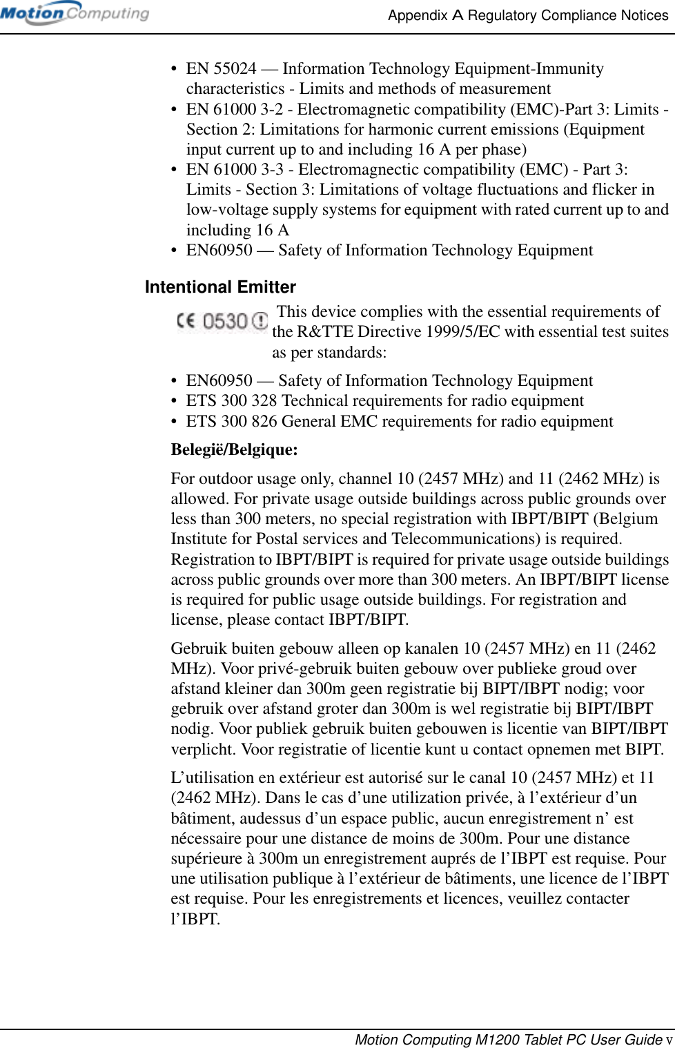 Appendix A Regulatory Compliance Notices Motion Computing M1200 Tablet PC User Guide v• EN 55024 — Information Technology Equipment-Immunity characteristics - Limits and methods of measurement• EN 61000 3-2 - Electromagnetic compatibility (EMC)-Part 3: Limits - Section 2: Limitations for harmonic current emissions (Equipment input current up to and including 16 A per phase)• EN 61000 3-3 - Electromagnectic compatibility (EMC) - Part 3: Limits - Section 3: Limitations of voltage fluctuations and flicker in low-voltage supply systems for equipment with rated current up to and including 16 A• EN60950 — Safety of Information Technology EquipmentIntentional Emitter  This device complies with the essential requirements of the R&amp;TTE Directive 1999/5/EC with essential test suites as per standards:• EN60950 — Safety of Information Technology Equipment• ETS 300 328 Technical requirements for radio equipment• ETS 300 826 General EMC requirements for radio equipmentBelegië/Belgique:For outdoor usage only, channel 10 (2457 MHz) and 11 (2462 MHz) is allowed. For private usage outside buildings across public grounds over less than 300 meters, no special registration with IBPT/BIPT (Belgium Institute for Postal services and Telecommunications) is required. Registration to IBPT/BIPT is required for private usage outside buildings across public grounds over more than 300 meters. An IBPT/BIPT license is required for public usage outside buildings. For registration and license, please contact IBPT/BIPT.Gebruik buiten gebouw alleen op kanalen 10 (2457 MHz) en 11 (2462 MHz). Voor privé-gebruik buiten gebouw over publieke groud over afstand kleiner dan 300m geen registratie bij BIPT/IBPT nodig; voor gebruik over afstand groter dan 300m is wel registratie bij BIPT/IBPT nodig. Voor publiek gebruik buiten gebouwen is licentie van BIPT/IBPT verplicht. Voor registratie of licentie kunt u contact opnemen met BIPT.L’utilisation en extérieur est autorisé sur le canal 10 (2457 MHz) et 11 (2462 MHz). Dans le cas d’une utilization privée, à l’extérieur d’un bâtiment, audessus d’un espace public, aucun enregistrement n’ est nécessaire pour une distance de moins de 300m. Pour une distance supérieure à 300m un enregistrement auprés de l’IBPT est requise. Pour une utilisation publique à l’extérieur de bâtiments, une licence de l’IBPT est requise. Pour les enregistrements et licences, veuillez contacter l’IBPT.