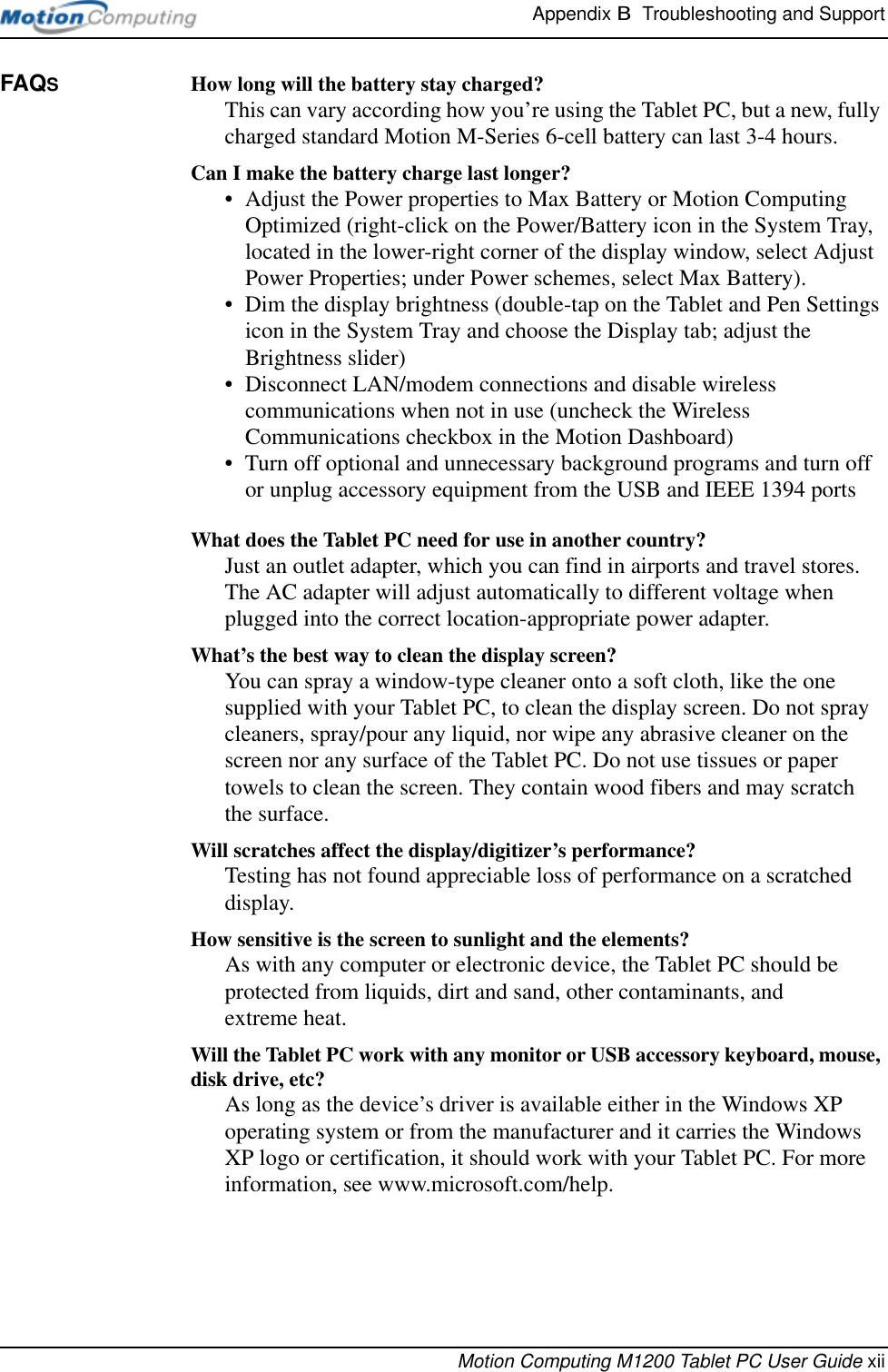 Appendix B  Troubleshooting and SupportMotion Computing M1200 Tablet PC User Guide xiiFAQS How long will the battery stay charged? This can vary according how you’re using the Tablet PC, but a new, fully charged standard Motion M-Series 6-cell battery can last 3-4 hours.Can I make the battery charge last longer? • Adjust the Power properties to Max Battery or Motion Computing Optimized (right-click on the Power/Battery icon in the System Tray, located in the lower-right corner of the display window, select Adjust Power Properties; under Power schemes, select Max Battery).• Dim the display brightness (double-tap on the Tablet and Pen Settings icon in the System Tray and choose the Display tab; adjust the Brightness slider)• Disconnect LAN/modem connections and disable wireless communications when not in use (uncheck the Wireless Communications checkbox in the Motion Dashboard)• Turn off optional and unnecessary background programs and turn off or unplug accessory equipment from the USB and IEEE 1394 portsWhat does the Tablet PC need for use in another country? Just an outlet adapter, which you can find in airports and travel stores. The AC adapter will adjust automatically to different voltage when plugged into the correct location-appropriate power adapter.What’s the best way to clean the display screen? You can spray a window-type cleaner onto a soft cloth, like the one supplied with your Tablet PC, to clean the display screen. Do not spray cleaners, spray/pour any liquid, nor wipe any abrasive cleaner on the screen nor any surface of the Tablet PC. Do not use tissues or paper towels to clean the screen. They contain wood fibers and may scratch the surface.Will scratches affect the display/digitizer’s performance? Testing has not found appreciable loss of performance on a scratched display.How sensitive is the screen to sunlight and the elements?As with any computer or electronic device, the Tablet PC should be protected from liquids, dirt and sand, other contaminants, and extreme heat.Will the Tablet PC work with any monitor or USB accessory keyboard, mouse, disk drive, etc? As long as the device’s driver is available either in the Windows XP operating system or from the manufacturer and it carries the Windows XP logo or certification, it should work with your Tablet PC. For more information, see www.microsoft.com/help.