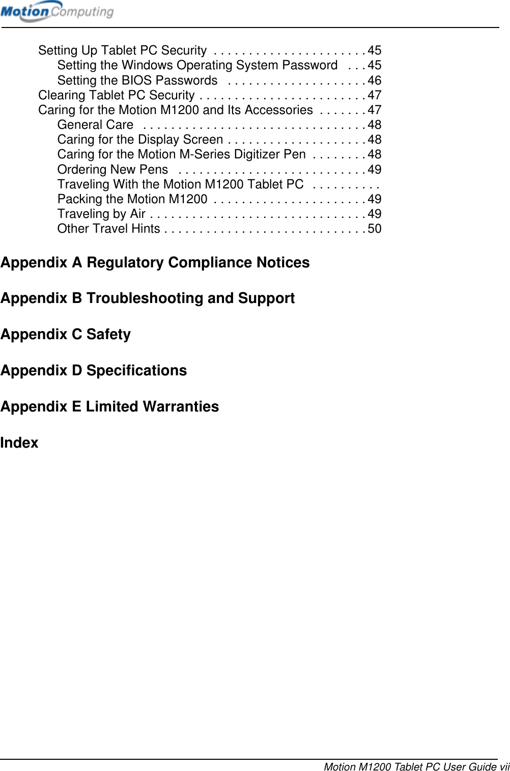 Motion M1200 Tablet PC User Guide viiSetting Up Tablet PC Security  . . . . . . . . . . . . . . . . . . . . . . 45Setting the Windows Operating System Password   . . . 45Setting the BIOS Passwords   . . . . . . . . . . . . . . . . . . . .46Clearing Tablet PC Security . . . . . . . . . . . . . . . . . . . . . . . . 47Caring for the Motion M1200 and Its Accessories  . . . . . . . 47General Care   . . . . . . . . . . . . . . . . . . . . . . . . . . . . . . . .48Caring for the Display Screen . . . . . . . . . . . . . . . . . . . . 48Caring for the Motion M-Series Digitizer Pen  . . . . . . . . 48Ordering New Pens   . . . . . . . . . . . . . . . . . . . . . . . . . . .49Traveling With the Motion M1200 Tablet PC  . . . . . . . . . .Packing the Motion M1200  . . . . . . . . . . . . . . . . . . . . . . 49Traveling by Air . . . . . . . . . . . . . . . . . . . . . . . . . . . . . . . 49Other Travel Hints . . . . . . . . . . . . . . . . . . . . . . . . . . . . . 50Appendix A Regulatory Compliance NoticesAppendix B Troubleshooting and SupportAppendix C SafetyAppendix D SpecificationsAppendix E Limited WarrantiesIndex