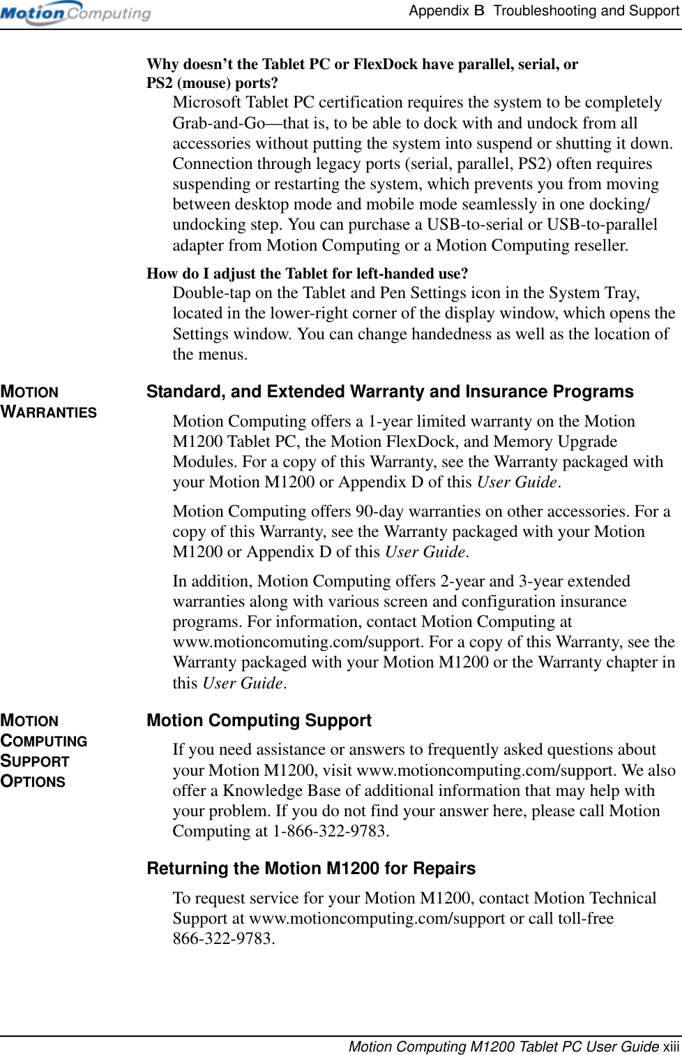 Appendix B  Troubleshooting and SupportMotion Computing M1200 Tablet PC User Guide xiiiWhy doesn’t the Tablet PC or FlexDock have parallel, serial, or PS2 (mouse) ports? Microsoft Tablet PC certification requires the system to be completely Grab-and-Go—that is, to be able to dock with and undock from all accessories without putting the system into suspend or shutting it down. Connection through legacy ports (serial, parallel, PS2) often requires suspending or restarting the system, which prevents you from moving between desktop mode and mobile mode seamlessly in one docking/undocking step. You can purchase a USB-to-serial or USB-to-parallel adapter from Motion Computing or a Motion Computing reseller.How do I adjust the Tablet for left-handed use? Double-tap on the Tablet and Pen Settings icon in the System Tray, located in the lower-right corner of the display window, which opens the Settings window. You can change handedness as well as the location of the menus.MOTION WARRANTIESStandard, and Extended Warranty and Insurance ProgramsMotion Computing offers a 1-year limited warranty on the Motion M1200 Tablet PC, the Motion FlexDock, and Memory Upgrade Modules. For a copy of this Warranty, see the Warranty packaged with your Motion M1200 or Appendix D of this User Guide.Motion Computing offers 90-day warranties on other accessories. For a copy of this Warranty, see the Warranty packaged with your Motion M1200 or Appendix D of this User Guide.In addition, Motion Computing offers 2-year and 3-year extended warranties along with various screen and configuration insurance programs. For information, contact Motion Computing at www.motioncomuting.com/support. For a copy of this Warranty, see the Warranty packaged with your Motion M1200 or the Warranty chapter in this User Guide.MOTION COMPUTING SUPPORT OPTIONSMotion Computing SupportIf you need assistance or answers to frequently asked questions about your Motion M1200, visit www.motioncomputing.com/support. We also offer a Knowledge Base of additional information that may help with your problem. If you do not find your answer here, please call Motion Computing at 1-866-322-9783.Returning the Motion M1200 for RepairsTo request service for your Motion M1200, contact Motion Technical Support at www.motioncomputing.com/support or call toll-free 866-322-9783. 