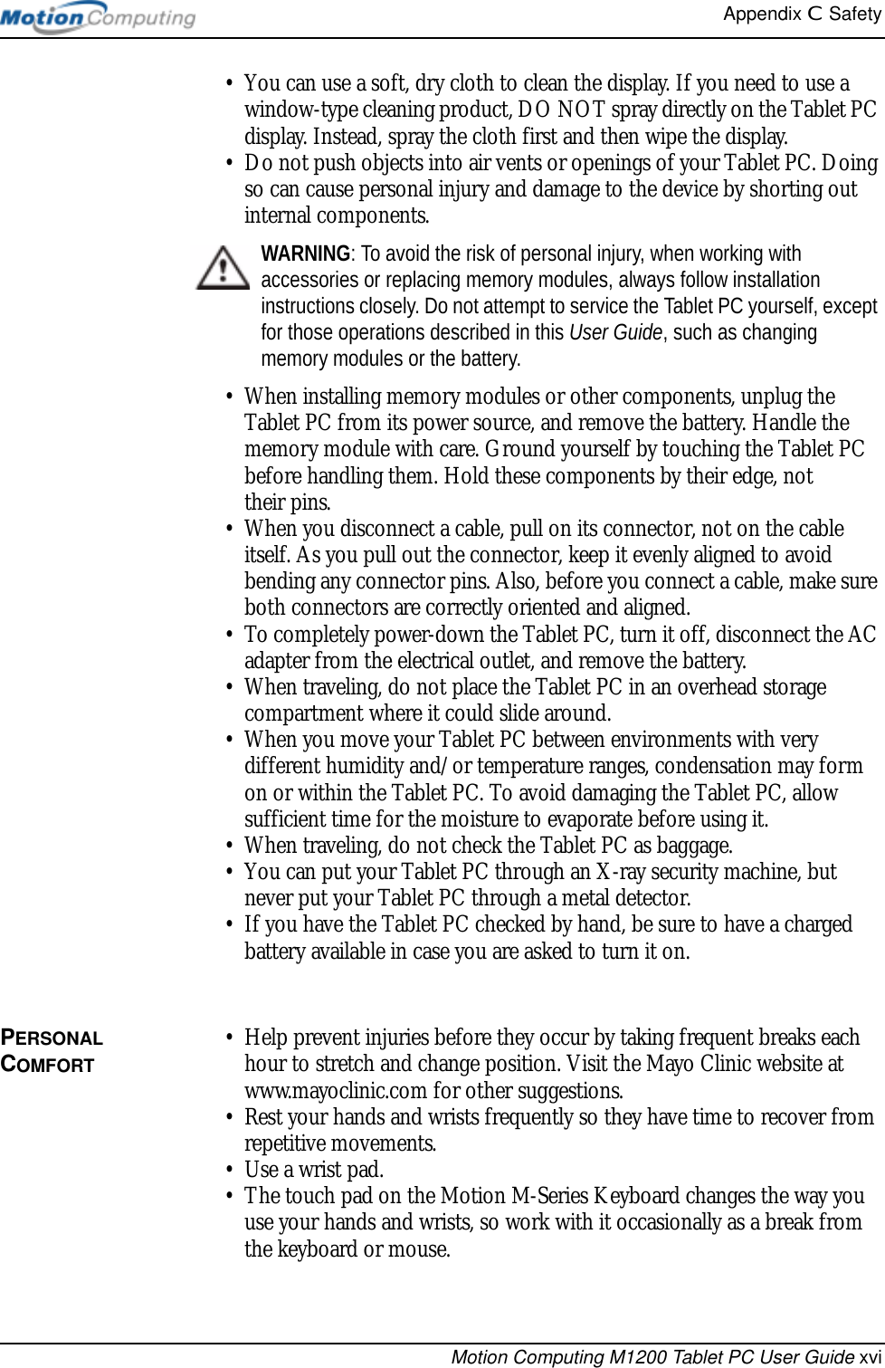 Appendix C  SafetyMotion Computing M1200 Tablet PC User Guide xvi• You can use a soft, dry cloth to clean the display. If you need to use a window-type cleaning product, DO NOT spray directly on the Tablet PC display. Instead, spray the cloth first and then wipe the display.• Do not push objects into air vents or openings of your Tablet PC. Doing so can cause personal injury and damage to the device by shorting out internal components.WARNING: To avoid the risk of personal injury, when working with accessories or replacing memory modules, always follow installation instructions closely. Do not attempt to service the Tablet PC yourself, except for those operations described in this User Guide, such as changing memory modules or the battery.• When installing memory modules or other components, unplug the Tablet PC from its power source, and remove the battery. Handle the memory module with care. Ground yourself by touching the Tablet PC before handling them. Hold these components by their edge, not their pins.• When you disconnect a cable, pull on its connector, not on the cable itself. As you pull out the connector, keep it evenly aligned to avoid bending any connector pins. Also, before you connect a cable, make sure both connectors are correctly oriented and aligned.• To completely power-down the Tablet PC, turn it off, disconnect the AC adapter from the electrical outlet, and remove the battery.• When traveling, do not place the Tablet PC in an overhead storage compartment where it could slide around. • When you move your Tablet PC between environments with very different humidity and/or temperature ranges, condensation may form on or within the Tablet PC. To avoid damaging the Tablet PC, allow sufficient time for the moisture to evaporate before using it.• When traveling, do not check the Tablet PC as baggage. • You can put your Tablet PC through an X-ray security machine, but never put your Tablet PC through a metal detector. • If you have the Tablet PC checked by hand, be sure to have a charged battery available in case you are asked to turn it on.PERSONAL COMFORT• Help prevent injuries before they occur by taking frequent breaks each hour to stretch and change position. Visit the Mayo Clinic website at www.mayoclinic.com for other suggestions.• Rest your hands and wrists frequently so they have time to recover from repetitive movements. • Use a wrist pad. • The touch pad on the Motion M-Series Keyboard changes the way you use your hands and wrists, so work with it occasionally as a break from the keyboard or mouse.