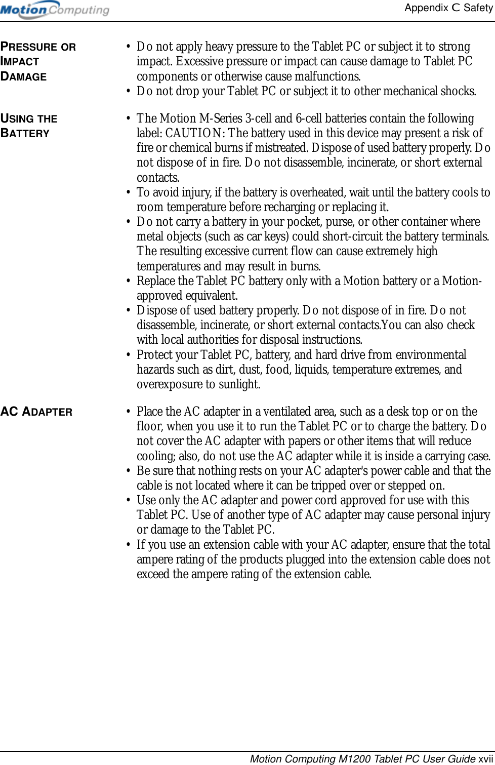 Appendix C  SafetyMotion Computing M1200 Tablet PC User Guide xviiPRESSURE OR IMPACT DAMAGE• Do not apply heavy pressure to the Tablet PC or subject it to strong impact. Excessive pressure or impact can cause damage to Tablet PC components or otherwise cause malfunctions.• Do not drop your Tablet PC or subject it to other mechanical shocks.USING THE BATTERY• The Motion M-Series 3-cell and 6-cell batteries contain the following label: CAUTION: The battery used in this device may present a risk of fire or chemical burns if mistreated. Dispose of used battery properly. Do not dispose of in fire. Do not disassemble, incinerate, or short external contacts.• To avoid injury, if the battery is overheated, wait until the battery cools to room temperature before recharging or replacing it.• Do not carry a battery in your pocket, purse, or other container where metal objects (such as car keys) could short-circuit the battery terminals. The resulting excessive current flow can cause extremely high temperatures and may result in burns.• Replace the Tablet PC battery only with a Motion battery or a Motion-approved equivalent.• Dispose of used battery properly. Do not dispose of in fire. Do not disassemble, incinerate, or short external contacts.You can also check with local authorities for disposal instructions.• Protect your Tablet PC, battery, and hard drive from environmental hazards such as dirt, dust, food, liquids, temperature extremes, and overexposure to sunlight.AC ADAPTER • Place the AC adapter in a ventilated area, such as a desk top or on the floor, when you use it to run the Tablet PC or to charge the battery. Do not cover the AC adapter with papers or other items that will reduce cooling; also, do not use the AC adapter while it is inside a carrying case.• Be sure that nothing rests on your AC adapter&apos;s power cable and that the cable is not located where it can be tripped over or stepped on.• Use only the AC adapter and power cord approved for use with this Tablet PC. Use of another type of AC adapter may cause personal injury or damage to the Tablet PC.• If you use an extension cable with your AC adapter, ensure that the total ampere rating of the products plugged into the extension cable does not exceed the ampere rating of the extension cable.