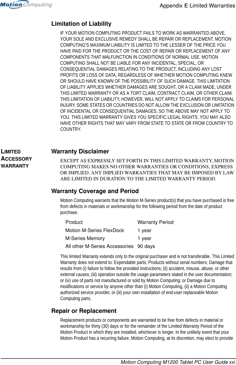 Appendix E Limited WarrantiesMotion Computing M1200 Tablet PC User Guide xxiLimitation of LiabilityIF YOUR MOTION COMPUTING PRODUCT FAILS TO WORK AS WARRANTED ABOVE, YOUR SOLE AND EXCLUSIVE REMEDY SHALL BE REPAIR OR REPLACEMENT. MOTION COMPUTING’S MAXIMUM LIABILITY IS LIMITED TO THE LESSER OF THE PRICE YOU HAVE PAID FOR THE PRODUCT OR THE COST OF REPAIR OR REPLACEMENT OF ANY COMPONENTS THAT MALFUNCTION IN CONDITIONS OF NORMAL USE. MOTION COMPUTING SHALL NOT BE LIABLE FOR ANY INCIDENTAL, SPECIAL, OR CONSEQUENTIAL DAMAGES RELATING TO THE PRODUCT, INCLUDING ANY LOST PROFITS OR LOSS OF DATA, REGARDLESS OF WHETHER MOTION COMPUTING KNEW OR SHOULD HAVE KNOWN OF THE POSSIBILITY OF SUCH DAMAGE. THIS LIMITATION OF LIABILITY APPLIES WHETHER DAMAGES ARE SOUGHT, OR A CLAIM MADE, UNDER THIS LIMITED WARRANTY OR AS A TORT CLAIM, CONTRACT CLAIM, OR OTHER CLAIM. THIS LIMITATION OF LIABILITY, HOWEVER, WILL NOT APPLY TO CLAIMS FOR PERSONAL INJURY. SOME STATES OR COUNTRIES DO NOT ALLOW THE EXCLUSION OR LIMITATION OF INCIDENTAL OR CONSEQUENTIAL DAMAGES, SO THE ABOVE MAY NOT APPLY TO YOU. THIS LIMITED WARRANTY GIVES YOU SPECIFIC LEGAL RIGHTS. YOU MAY ALSO HAVE OTHER RIGHTS THAT MAY VARY FROM STATE TO STATE OR FROM COUNTRY TO COUNTRY.LIMITED ACCESSORY WARRANTYWarranty DisclaimerEXCEPT AS EXPRESSLY SET FORTH IN THIS LIMITED WARRANTY, MOTION COMPUTING MAKES NO OTHER WARRANTIES OR CONDITIONS, EXPRESS OR IMPLIED. ANY IMPLIED WARRANTIES THAT MAY BE IMPOSED BY LAW ARE LIMITED IN DURATION TO THE LIMITED WARRANTY PERIOD.Warranty Coverage and PeriodMotion Computing warrants that the Motion M-Series product(s) that you have purchased is free from defects in materials or workmanship for the following period from the date of product purchase.This limited Warranty extends only to the original purchaser and is not transferable. This Limited Warranty does not extend to: Expendable parts; Products without serial numbers; Damage that results from (i) failure to follow the provided instructions; (ii) accident, misuse, abuse, or other external causes; (iii) operation outside the usage parameters stated in the user documentation; or (iv) use of parts not manufactured or sold by Motion Computing; or Damage due to modifications or service by anyone other than (i) Motion Computing, (ii) a Motion Computing authorized service provider, or (iii) your own installation of end-user replaceable Motion Computing parts.Repair or ReplacementReplacement products or components are warranted to be free from defects in material or workmanship for thirty (30) days or for the remainder of the Limited Warranty Period of the Motion Product in which they are installed, whichever is longer. In the unlikely event that your Motion Product has a recurring failure, Motion Computing, at its discretion, may elect to provide Product Warranty PeriodMotion M-Series FlexDock 1 yearM-Series Memory 1 yearAll other M-Series Accessories 90 days