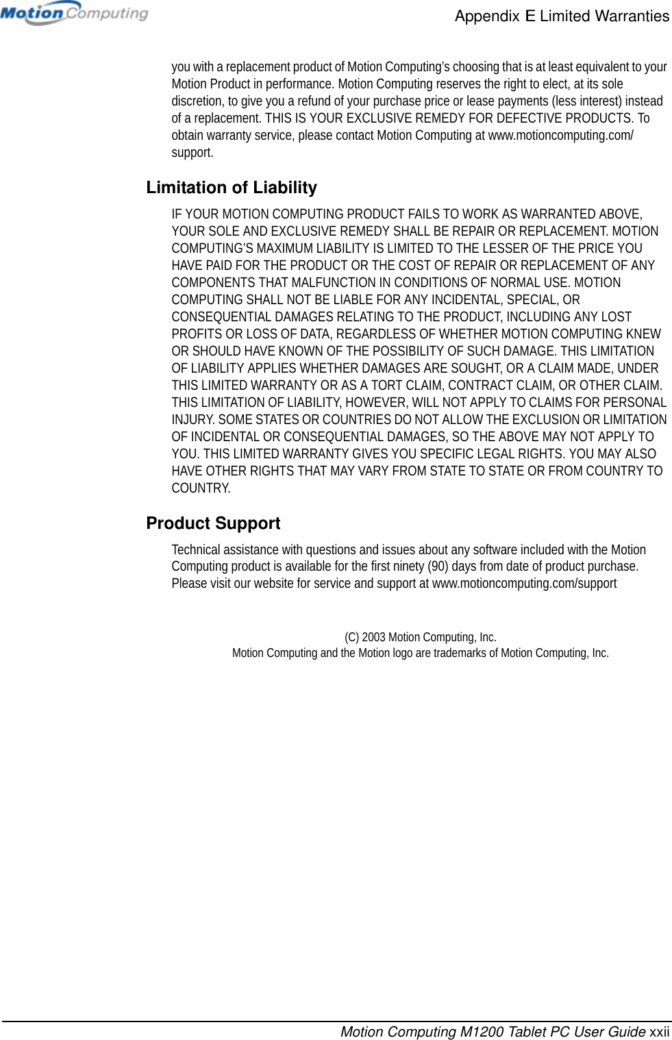 Appendix E Limited WarrantiesMotion Computing M1200 Tablet PC User Guide xxiiyou with a replacement product of Motion Computing’s choosing that is at least equivalent to your Motion Product in performance. Motion Computing reserves the right to elect, at its sole discretion, to give you a refund of your purchase price or lease payments (less interest) instead of a replacement. THIS IS YOUR EXCLUSIVE REMEDY FOR DEFECTIVE PRODUCTS. To obtain warranty service, please contact Motion Computing at www.motioncomputing.com/support.Limitation of LiabilityIF YOUR MOTION COMPUTING PRODUCT FAILS TO WORK AS WARRANTED ABOVE, YOUR SOLE AND EXCLUSIVE REMEDY SHALL BE REPAIR OR REPLACEMENT. MOTION COMPUTING’S MAXIMUM LIABILITY IS LIMITED TO THE LESSER OF THE PRICE YOU HAVE PAID FOR THE PRODUCT OR THE COST OF REPAIR OR REPLACEMENT OF ANY COMPONENTS THAT MALFUNCTION IN CONDITIONS OF NORMAL USE. MOTION COMPUTING SHALL NOT BE LIABLE FOR ANY INCIDENTAL, SPECIAL, OR CONSEQUENTIAL DAMAGES RELATING TO THE PRODUCT, INCLUDING ANY LOST PROFITS OR LOSS OF DATA, REGARDLESS OF WHETHER MOTION COMPUTING KNEW OR SHOULD HAVE KNOWN OF THE POSSIBILITY OF SUCH DAMAGE. THIS LIMITATION OF LIABILITY APPLIES WHETHER DAMAGES ARE SOUGHT, OR A CLAIM MADE, UNDER THIS LIMITED WARRANTY OR AS A TORT CLAIM, CONTRACT CLAIM, OR OTHER CLAIM. THIS LIMITATION OF LIABILITY, HOWEVER, WILL NOT APPLY TO CLAIMS FOR PERSONAL INJURY. SOME STATES OR COUNTRIES DO NOT ALLOW THE EXCLUSION OR LIMITATION OF INCIDENTAL OR CONSEQUENTIAL DAMAGES, SO THE ABOVE MAY NOT APPLY TO YOU. THIS LIMITED WARRANTY GIVES YOU SPECIFIC LEGAL RIGHTS. YOU MAY ALSO HAVE OTHER RIGHTS THAT MAY VARY FROM STATE TO STATE OR FROM COUNTRY TO COUNTRY.Product SupportTechnical assistance with questions and issues about any software included with the Motion Computing product is available for the first ninety (90) days from date of product purchase. Please visit our website for service and support at www.motioncomputing.com/support(C) 2003 Motion Computing, Inc. Motion Computing and the Motion logo are trademarks of Motion Computing, Inc.