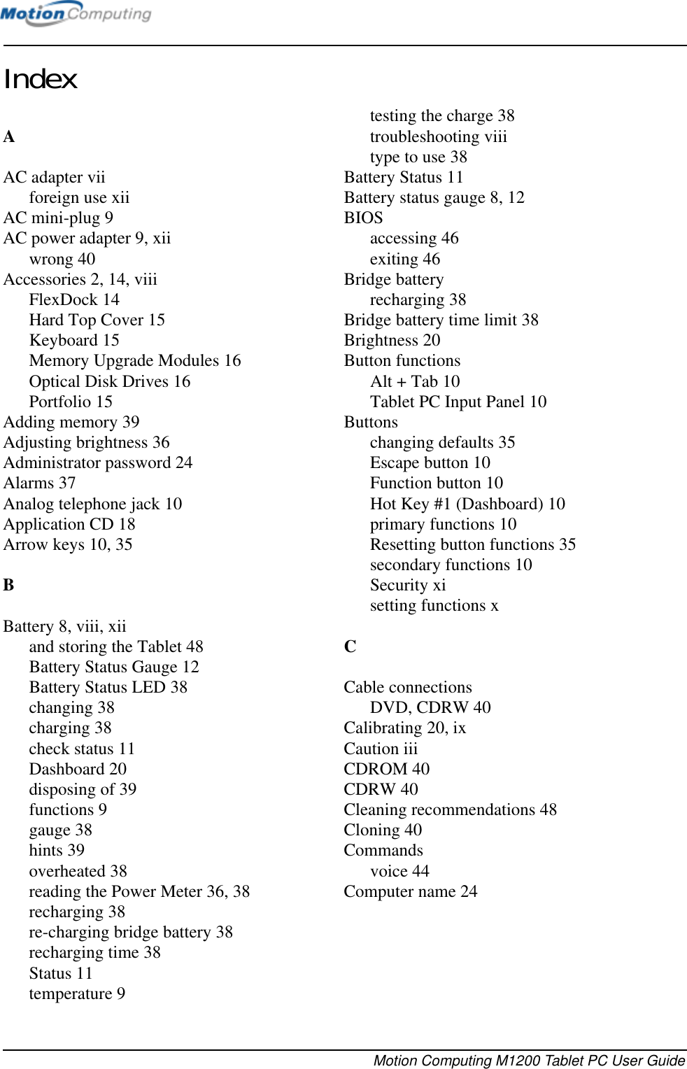 Motion Computing M1200 Tablet PC User GuideIndexAAC adapter viiforeign use xiiAC mini-plug 9AC power adapter 9, xiiwrong 40Accessories 2, 14, viiiFlexDock 14Hard Top Cover 15Keyboard 15Memory Upgrade Modules 16Optical Disk Drives 16Portfolio 15Adding memory 39Adjusting brightness 36Administrator password 24Alarms 37Analog telephone jack 10Application CD 18Arrow keys 10, 35BBattery 8, viii, xiiand storing the Tablet 48Battery Status Gauge 12Battery Status LED 38changing 38charging 38check status 11Dashboard 20disposing of 39functions 9gauge 38hints 39overheated 38reading the Power Meter 36, 38recharging 38re-charging bridge battery 38recharging time 38Status 11temperature 9testing the charge 38troubleshooting viiitype to use 38Battery Status 11Battery status gauge 8, 12BIOSaccessing 46exiting 46Bridge batteryrecharging 38Bridge battery time limit 38Brightness 20Button functionsAlt + Tab 10Tablet PC Input Panel 10Buttonschanging defaults 35Escape button 10Function button 10Hot Key #1 (Dashboard) 10primary functions 10Resetting button functions 35secondary functions 10Security xisetting functions xCCable connectionsDVD, CDRW 40Calibrating 20, ixCaution iiiCDROM 40CDRW 40Cleaning recommendations 48Cloning 40Commandsvoice 44Computer name 24