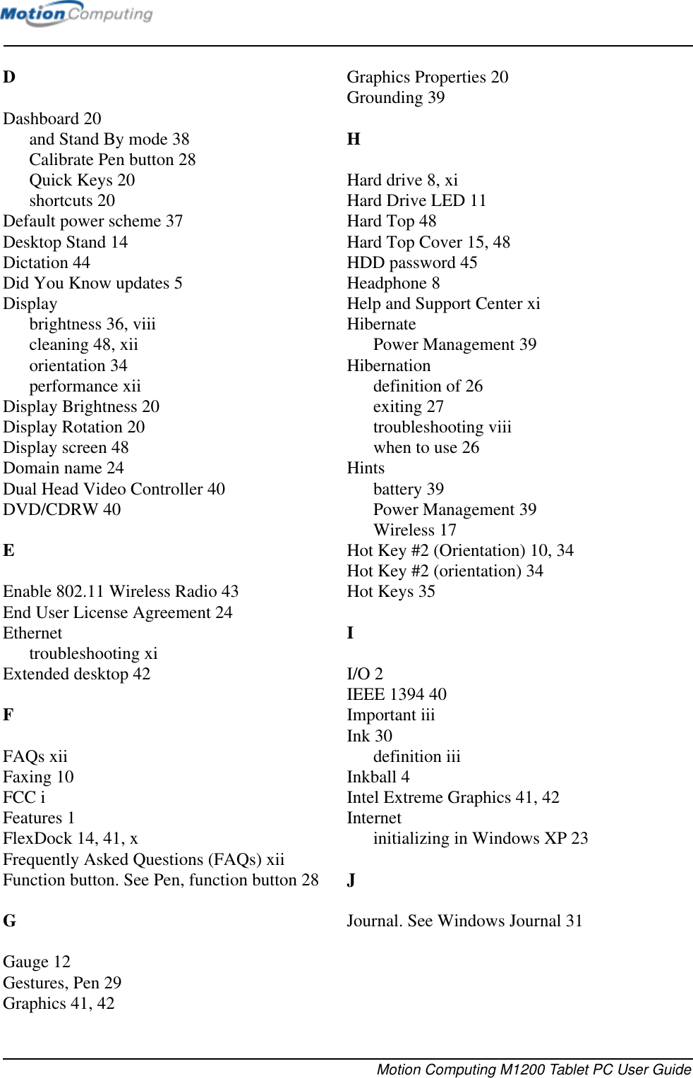 Motion Computing M1200 Tablet PC User GuideDDashboard 20and Stand By mode 38Calibrate Pen button 28Quick Keys 20shortcuts 20Default power scheme 37Desktop Stand 14Dictation 44Did You Know updates 5Displaybrightness 36, viiicleaning 48, xiiorientation 34performance xiiDisplay Brightness 20Display Rotation 20Display screen 48Domain name 24Dual Head Video Controller 40DVD/CDRW 40EEnable 802.11 Wireless Radio 43End User License Agreement 24Ethernettroubleshooting xiExtended desktop 42FFAQs xiiFaxing 10FCC iFeatures 1FlexDock 14, 41, xFrequently Asked Questions (FAQs) xiiFunction button. See Pen, function button 28GGauge 12Gestures, Pen 29Graphics 41, 42Graphics Properties 20Grounding 39HHard drive 8, xiHard Drive LED 11Hard Top 48Hard Top Cover 15, 48HDD password 45Headphone 8Help and Support Center xiHibernatePower Management 39Hibernationdefinition of 26exiting 27troubleshooting viiiwhen to use 26Hintsbattery 39Power Management 39Wireless 17Hot Key #2 (Orientation) 10, 34Hot Key #2 (orientation) 34Hot Keys 35II/O 2IEEE 1394 40Important iiiInk 30definition iiiInkball 4Intel Extreme Graphics 41, 42Internetinitializing in Windows XP 23JJournal. See Windows Journal 31