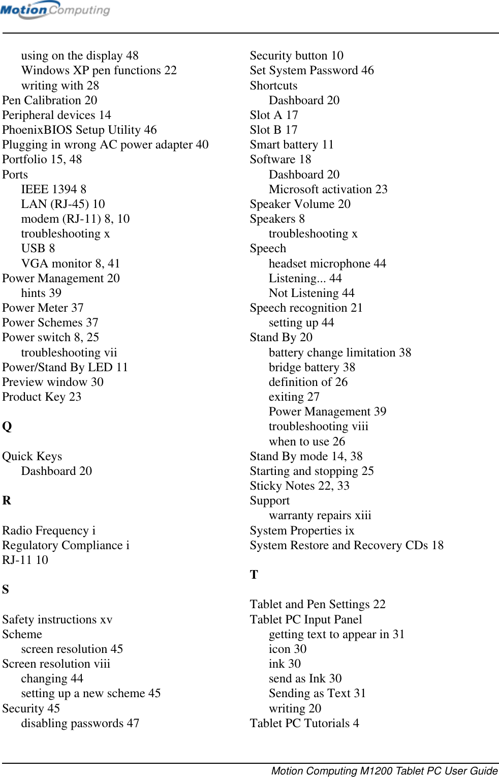 Motion Computing M1200 Tablet PC User Guideusing on the display 48Windows XP pen functions 22writing with 28Pen Calibration 20Peripheral devices 14PhoenixBIOS Setup Utility 46Plugging in wrong AC power adapter 40Portfolio 15, 48PortsIEEE 1394 8LAN (RJ-45) 10modem (RJ-11) 8, 10troubleshooting xUSB 8VGA monitor 8, 41Power Management 20hints 39Power Meter 37Power Schemes 37Power switch 8, 25troubleshooting viiPower/Stand By LED 11Preview window 30Product Key 23QQuick KeysDashboard 20RRadio Frequency iRegulatory Compliance iRJ-11 10SSafety instructions xvSchemescreen resolution 45Screen resolution viiichanging 44setting up a new scheme 45Security 45disabling passwords 47Security button 10Set System Password 46ShortcutsDashboard 20Slot A 17Slot B 17Smart battery 11Software 18Dashboard 20Microsoft activation 23Speaker Volume 20Speakers 8troubleshooting xSpeechheadset microphone 44Listening... 44Not Listening 44Speech recognition 21setting up 44Stand By 20battery change limitation 38bridge battery 38definition of 26exiting 27Power Management 39troubleshooting viiiwhen to use 26Stand By mode 14, 38Starting and stopping 25Sticky Notes 22, 33Supportwarranty repairs xiiiSystem Properties ixSystem Restore and Recovery CDs 18TTablet and Pen Settings 22Tablet PC Input Panelgetting text to appear in 31icon 30ink 30send as Ink 30Sending as Text 31writing 20Tablet PC Tutorials 4