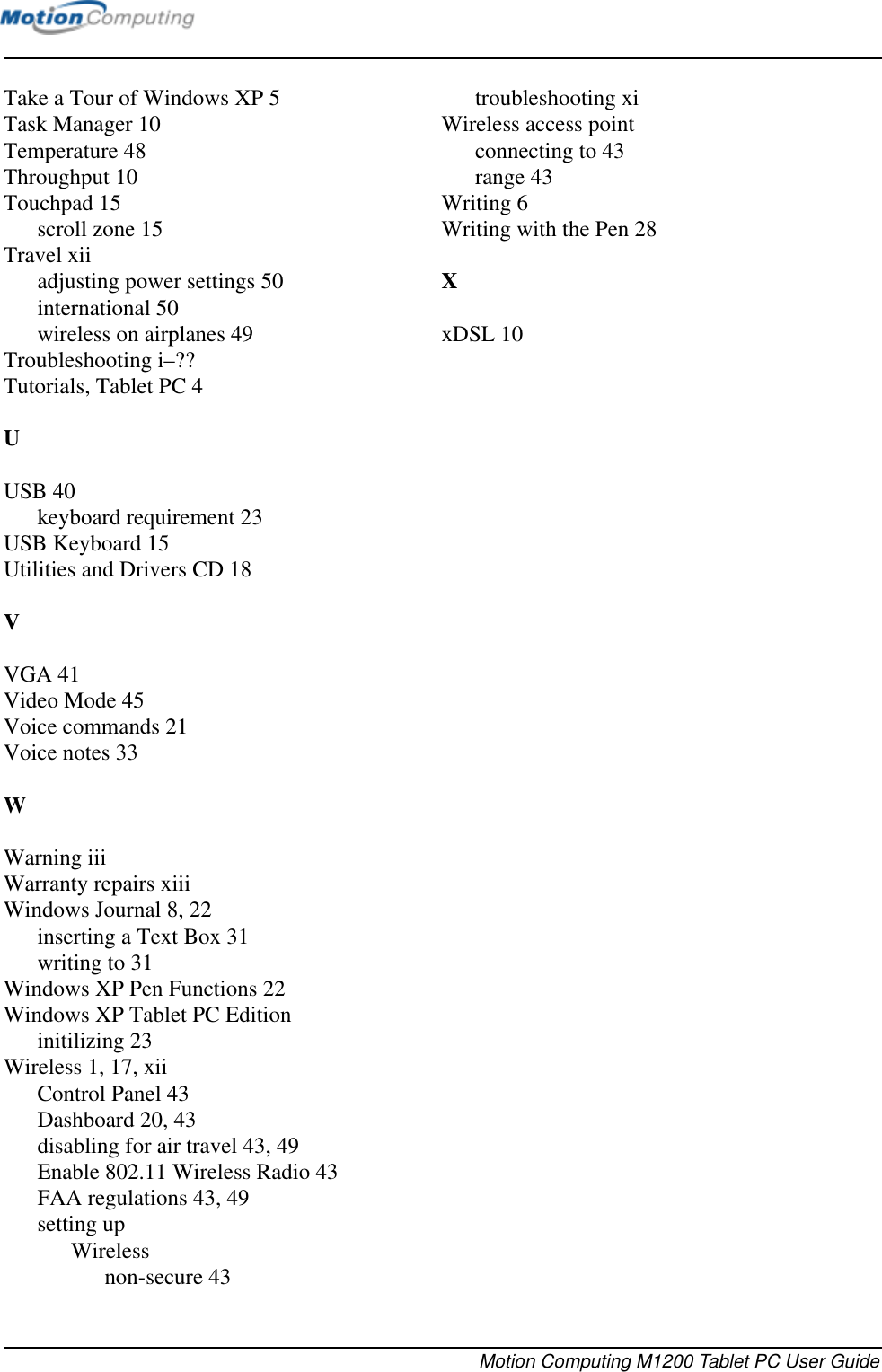 Motion Computing M1200 Tablet PC User GuideTake a Tour of Windows XP 5Task Manager 10Temperature 48Throughput 10Touchpad 15scroll zone 15Travel xiiadjusting power settings 50international 50wireless on airplanes 49Troubleshooting i–??Tutorials, Tablet PC 4UUSB 40keyboard requirement 23USB Keyboard 15Utilities and Drivers CD 18VVGA 41Video Mode 45Voice commands 21Voice notes 33WWarning iiiWarranty repairs xiiiWindows Journal 8, 22inserting a Text Box 31writing to 31Windows XP Pen Functions 22Windows XP Tablet PC Editioninitilizing 23Wireless 1, 17, xiiControl Panel 43Dashboard 20, 43disabling for air travel 43, 49Enable 802.11 Wireless Radio 43FAA regulations 43, 49setting upWirelessnon-secure 43troubleshooting xiWireless access pointconnecting to 43range 43Writing 6Writing with the Pen 28XxDSL 10