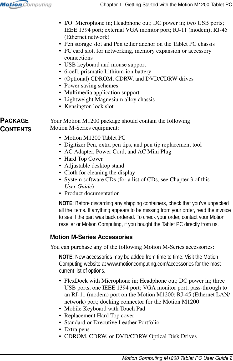 Chapter 1  Getting Started with the Motion M1200 Tablet PCMotion Computing M1200 Tablet PC User Guide 2• I/O: Microphone in; Headphone out; DC power in; two USB ports; IEEE 1394 port; external VGA monitor port; RJ-11 (modem); RJ-45 (Ethernet network)• Pen storage slot and Pen tether anchor on the Tablet PC chassis• PC card slot, for networking, memory expansion or accessory connections• USB keyboard and mouse support• 6-cell, prismatic Lithium-ion battery• (Optional) CDROM, CDRW, and DVD/CDRW drives• Power saving schemes• Multimedia application support• Lightweight Magnesium alloy chassis• Kensington lock slotPACKAGE CONTENTSYour Motion M1200 package should contain the following Motion M-Series equipment:• Motion M1200 Tablet PC• Digitizer Pen, extra pen tips, and pen tip replacement tool• AC Adapter, Power Cord, and AC Mini Plug• Hard Top Cover• Adjustable desktop stand• Cloth for cleaning the display• System software CDs (for a list of CDs, see Chapter 3 of this User Guide)• Product documentationNOTE: Before discarding any shipping containers, check that you’ve unpacked all the items. If anything appears to be missing from your order, read the invoice to see if the part was back ordered. To check your order, contact your Motion reseller or Motion Computing, if you bought the Tablet PC directly from us.Motion M-Series AccessoriesYou can purchase any of the following Motion M-Series accessories:NOTE: New accessories may be added from time to time. Visit the Motion Computing website at www.motioncomputing.com/accessories for the most current list of options.• FlexDock with Microphone in; Headphone out; DC power in; three USB ports, one IEEE 1394 port; VGA monitor port; pass-through to an RJ-11 (modem) port on the Motion M1200; RJ-45 (Ethernet LAN/network) port; docking connector for the Motion M1200• Mobile Keyboard with Touch Pad• Replacement Hard Top cover• Standard or Executive Leather Portfolio• Extra pens• CDROM, CDRW, or DVD/CDRW Optical Disk Drives