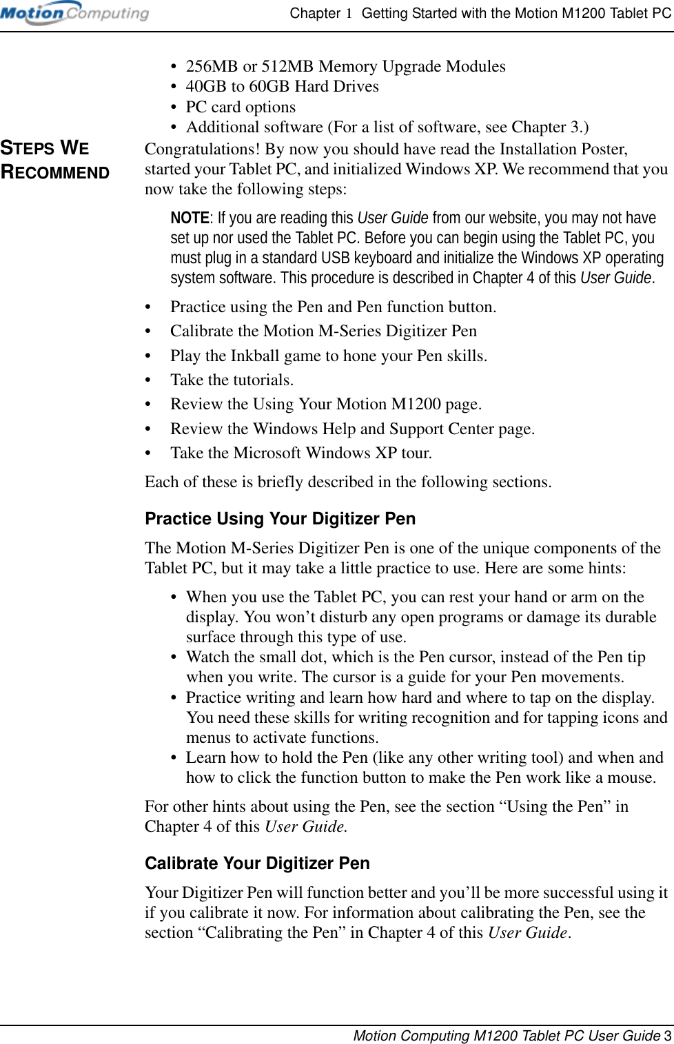 Chapter 1  Getting Started with the Motion M1200 Tablet PCMotion Computing M1200 Tablet PC User Guide 3• 256MB or 512MB Memory Upgrade Modules• 40GB to 60GB Hard Drives• PC card options• Additional software (For a list of software, see Chapter 3.)STEPS WE RECOMMENDCongratulations! By now you should have read the Installation Poster, started your Tablet PC, and initialized Windows XP. We recommend that you now take the following steps:NOTE: If you are reading this User Guide from our website, you may not have set up nor used the Tablet PC. Before you can begin using the Tablet PC, you must plug in a standard USB keyboard and initialize the Windows XP operating system software. This procedure is described in Chapter 4 of this User Guide.• Practice using the Pen and Pen function button.• Calibrate the Motion M-Series Digitizer Pen• Play the Inkball game to hone your Pen skills.• Take the tutorials.• Review the Using Your Motion M1200 page.• Review the Windows Help and Support Center page.• Take the Microsoft Windows XP tour.Each of these is briefly described in the following sections.Practice Using Your Digitizer PenThe Motion M-Series Digitizer Pen is one of the unique components of the Tablet PC, but it may take a little practice to use. Here are some hints:• When you use the Tablet PC, you can rest your hand or arm on the display. You won’t disturb any open programs or damage its durable surface through this type of use.• Watch the small dot, which is the Pen cursor, instead of the Pen tip when you write. The cursor is a guide for your Pen movements.• Practice writing and learn how hard and where to tap on the display. You need these skills for writing recognition and for tapping icons and menus to activate functions. • Learn how to hold the Pen (like any other writing tool) and when and how to click the function button to make the Pen work like a mouse. For other hints about using the Pen, see the section “Using the Pen” in Chapter 4 of this User Guide.Calibrate Your Digitizer PenYour Digitizer Pen will function better and you’ll be more successful using it if you calibrate it now. For information about calibrating the Pen, see the section “Calibrating the Pen” in Chapter 4 of this User Guide.