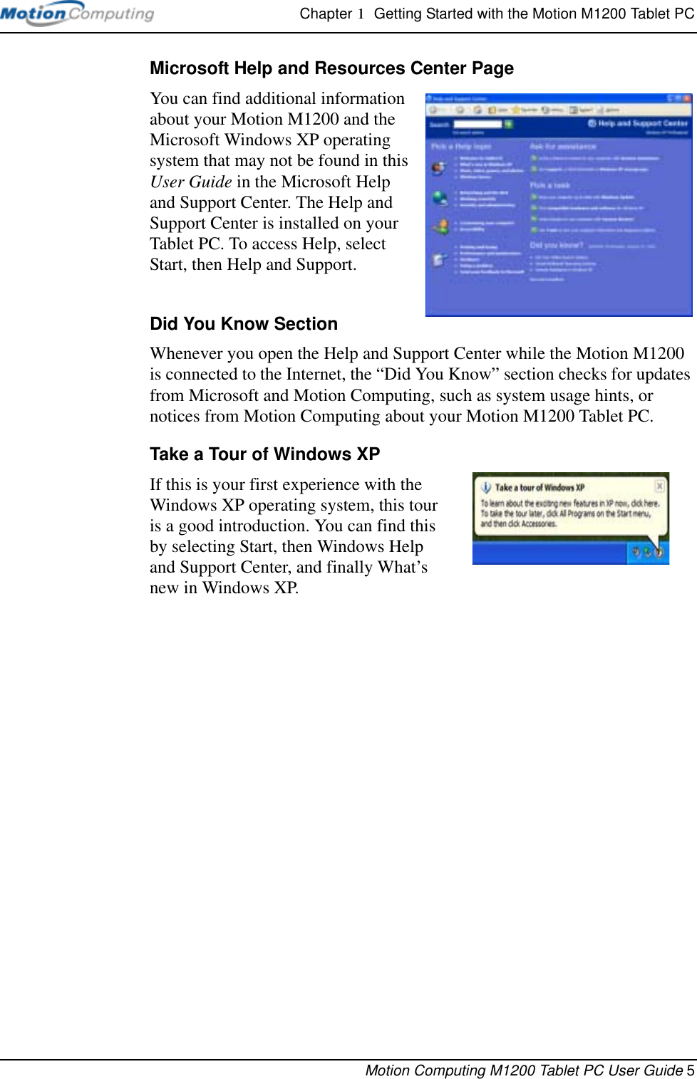 Chapter 1  Getting Started with the Motion M1200 Tablet PCMotion Computing M1200 Tablet PC User Guide 5Microsoft Help and Resources Center PageYou can find additional information about your Motion M1200 and the Microsoft Windows XP operating system that may not be found in this User Guide in the Microsoft Help and Support Center. The Help and Support Center is installed on your Tablet PC. To access Help, select Start, then Help and Support.Did You Know SectionWhenever you open the Help and Support Center while the Motion M1200 is connected to the Internet, the “Did You Know” section checks for updates from Microsoft and Motion Computing, such as system usage hints, or notices from Motion Computing about your Motion M1200 Tablet PC.Take a Tour of Windows XPIf this is your first experience with the Windows XP operating system, this tour is a good introduction. You can find this by selecting Start, then Windows Help and Support Center, and finally What’s new in Windows XP. 
