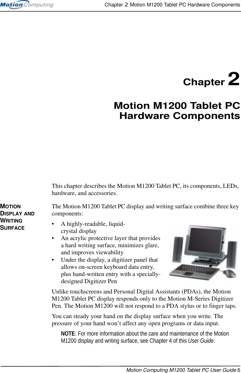 Chapter 2  Motion M1200 Tablet PC Hardware ComponentsMotion Computing M1200 Tablet PC User Guide 6Chapter 2Motion M1200 Tablet PCHardware ComponentsThis chapter describes the Motion M1200 Tablet PC, its components, LEDs, hardware, and accessories.MOTION DISPLAY AND WRITING SURFACEThe Motion M1200 Tablet PC display and writing surface combine three key components: • A highly-readable, liquid-crystal display • An acrylic protective layer that provides a hard writing surface, minimizes glare, and improves viewability• Under the display, a digitizer panel that allows on-screen keyboard data entry, plus hand-written entry with a specially-designed Digitizer PenUnlike touchscreens and Personal Digital Assistants (PDAs), the Motion M1200 Tablet PC display responds only to the Motion M-Series Digitizer Pen. The Motion M1200 will not respond to a PDA stylus or to finger taps. You can steady your hand on the display surface when you write. The pressure of your hand won’t affect any open programs or data input. NOTE: For more information about the care and maintenance of the Motion M1200 display and writing surface, see Chapter 4 of this User Guide.