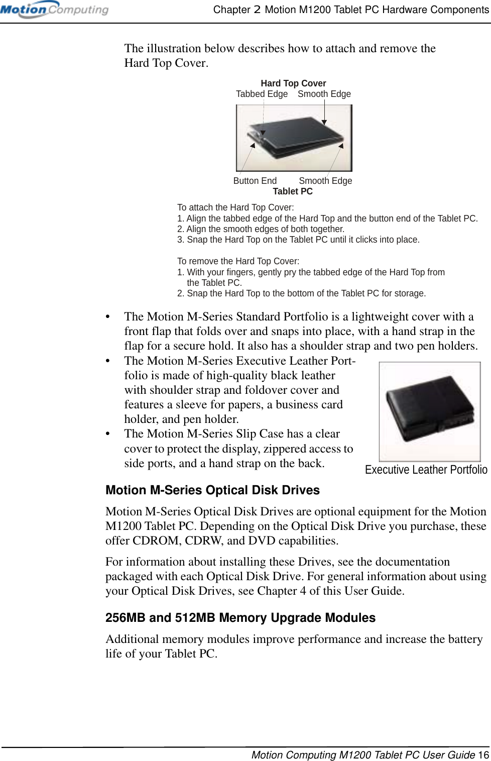 Chapter 2  Motion M1200 Tablet PC Hardware ComponentsMotion Computing M1200 Tablet PC User Guide 16The illustration below describes how to attach and remove the Hard Top Cover.• The Motion M-Series Standard Portfolio is a lightweight cover with a front flap that folds over and snaps into place, with a hand strap in the flap for a secure hold. It also has a shoulder strap and two pen holders.• The Motion M-Series Executive Leather Port-folio is made of high-quality black leather with shoulder strap and foldover cover and features a sleeve for papers, a business card holder, and pen holder.• The Motion M-Series Slip Case has a clear cover to protect the display, zippered access to side ports, and a hand strap on the back.Motion M-Series Optical Disk DrivesMotion M-Series Optical Disk Drives are optional equipment for the Motion M1200 Tablet PC. Depending on the Optical Disk Drive you purchase, these offer CDROM, CDRW, and DVD capabilities. For information about installing these Drives, see the documentation packaged with each Optical Disk Drive. For general information about using your Optical Disk Drives, see Chapter 4 of this User Guide.256MB and 512MB Memory Upgrade Modules Additional memory modules improve performance and increase the battery life of your Tablet PC.To attach the Hard Top Cover:1. Align the tabbed edge of the Hard Top and the button end of the Tablet PC.2. Align the smooth edges of both together.3. Snap the Hard Top on the Tablet PC until it clicks into place.To remove the Hard Top Cover:1. With your fingers, gently pry the tabbed edge of the Hard Top from    the Tablet PC.2. Snap the Hard Top to the bottom of the Tablet PC for storage.Hard Top CoverTabbed Edge    Smooth EdgeButton End         Smooth EdgeTablet PCExecutive Leather Portfolio