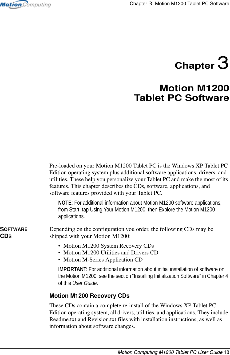 Chapter 3  Motion M1200 Tablet PC SoftwareMotion Computing M1200 Tablet PC User Guide 18Chapter 3Motion M1200Tablet PC SoftwarePre-loaded on your Motion M1200 Tablet PC is the Windows XP Tablet PC Edition operating system plus additional software applications, drivers, and utilities. These help you personalize your Tablet PC and make the most of its features. This chapter describes the CDs, software, applications, and software features provided with your Tablet PC.NOTE: For additional information about Motion M1200 software applications, from Start, tap Using Your Motion M1200, then Explore the Motion M1200 applications. SOFTWARE CDSDepending on the configuration you order, the following CDs may be shipped with your Motion M1200:• Motion M1200 System Recovery CDs • Motion M1200 Utilities and Drivers CD• Motion M-Series Application CDIMPORTANT: For additional information about initial installation of software on the Motion M1200, see the section “Installing Initialization Software” in Chapter 4 of this User Guide. Motion M1200 Recovery CDsThese CDs contain a complete re-install of the Windows XP Tablet PC Edition operating system, all drivers, utilities, and applications. They include Readme.txt and Revision.txt files with installation instructions, as well as information about software changes.