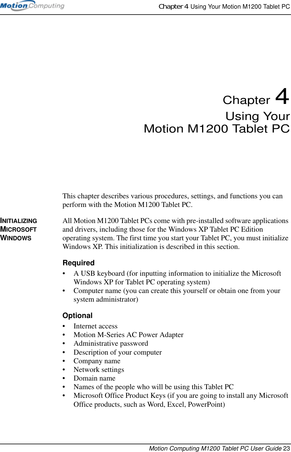 Chapter 4  Using Your Motion M1200 Tablet PCMotion Computing M1200 Tablet PC User Guide 23Chapter 4Using YourMotion M1200 Tablet PCThis chapter describes various procedures, settings, and functions you can perform with the Motion M1200 Tablet PC.INITIALIZING MICROSOFT WINDOWSAll Motion M1200 Tablet PCs come with pre-installed software applications and drivers, including those for the Windows XP Tablet PC Edition operating system. The first time you start your Tablet PC, you must initialize Windows XP. This initialization is described in this section.Required• A USB keyboard (for inputting information to initialize the Microsoft Windows XP for Tablet PC operating system)• Computer name (you can create this yourself or obtain one from your system administrator)Optional• Internet access• Motion M-Series AC Power Adapter• Administrative password• Description of your computer• Company name • Network settings • Domain name• Names of the people who will be using this Tablet PC• Microsoft Office Product Keys (if you are going to install any Microsoft Office products, such as Word, Excel, PowerPoint)
