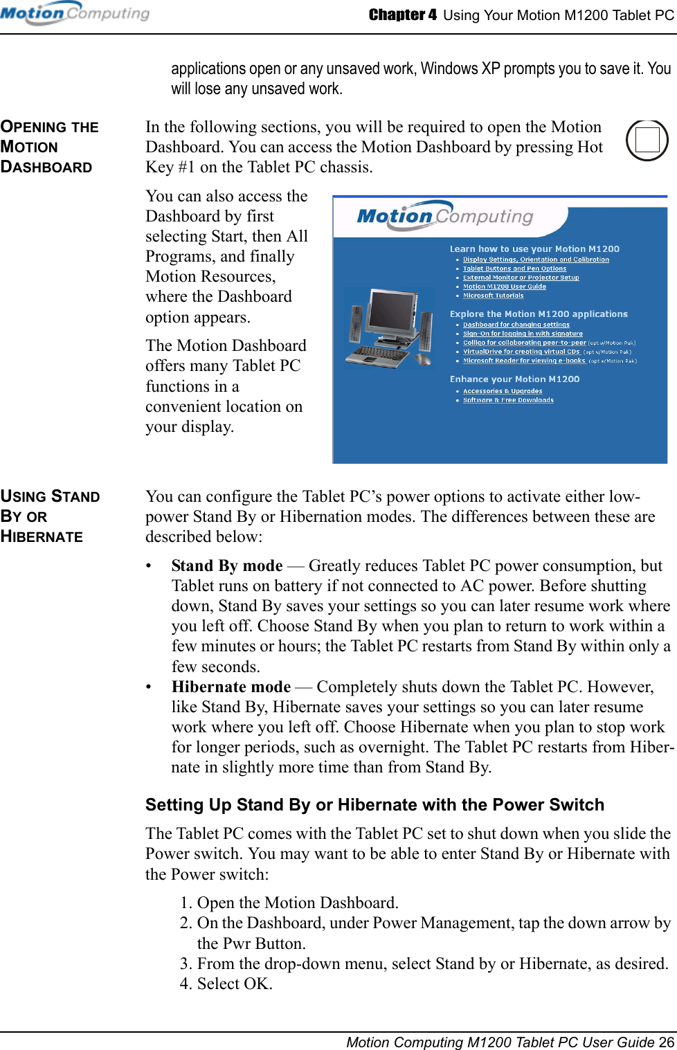 Chapter 4  Using Your Motion M1200 Tablet PCMotion Computing M1200 Tablet PC User Guide 26applications open or any unsaved work, Windows XP prompts you to save it. You will lose any unsaved work.OPENING THE MOTION DASHBOARDIn the following sections, you will be required to open the Motion Dashboard. You can access the Motion Dashboard by pressing Hot Key #1 on the Tablet PC chassis.You can also access the Dashboard by first selecting Start, then All Programs, and finally Motion Resources, where the Dashboard option appears.The Motion Dashboard offers many Tablet PC functions in a convenient location on your display.USING STAND BY OR HIBERNATE You can configure the Tablet PC’s power options to activate either low-power Stand By or Hibernation modes. The differences between these are described below:•Stand By mode — Greatly reduces Tablet PC power consumption, but Tablet runs on battery if not connected to AC power. Before shutting down, Stand By saves your settings so you can later resume work where you left off. Choose Stand By when you plan to return to work within a few minutes or hours; the Tablet PC restarts from Stand By within only a few seconds.•Hibernate mode — Completely shuts down the Tablet PC. However, like Stand By, Hibernate saves your settings so you can later resume work where you left off. Choose Hibernate when you plan to stop work for longer periods, such as overnight. The Tablet PC restarts from Hiber-nate in slightly more time than from Stand By.Setting Up Stand By or Hibernate with the Power SwitchThe Tablet PC comes with the Tablet PC set to shut down when you slide the Power switch. You may want to be able to enter Stand By or Hibernate with the Power switch:1. Open the Motion Dashboard.2. On the Dashboard, under Power Management, tap the down arrow by the Pwr Button.3. From the drop-down menu, select Stand by or Hibernate, as desired.4. Select OK.