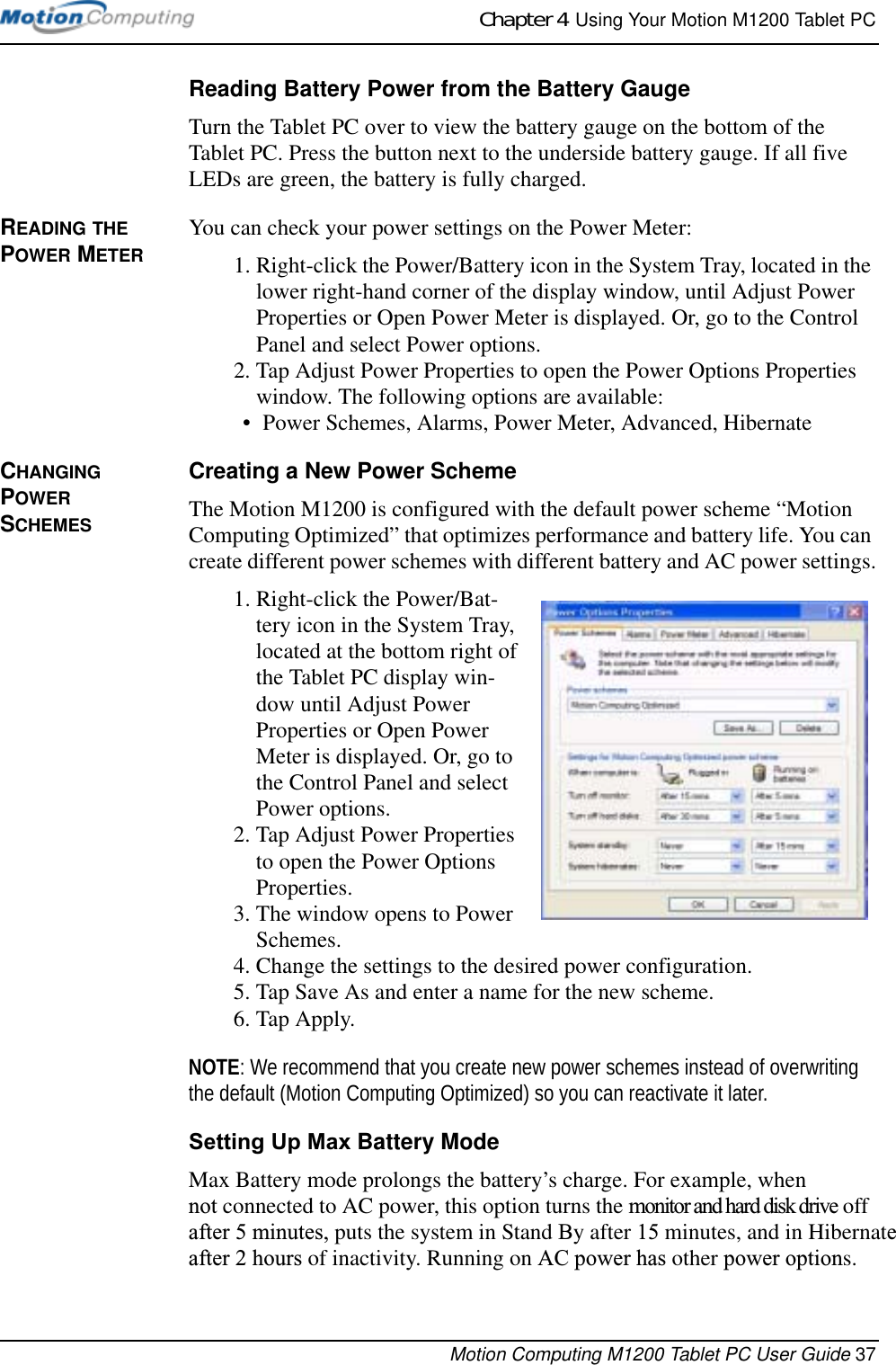 Chapter 4  Using Your Motion M1200 Tablet PCMotion Computing M1200 Tablet PC User Guide 37Reading Battery Power from the Battery GaugeTurn the Tablet PC over to view the battery gauge on the bottom of the Tablet PC. Press the button next to the underside battery gauge. If all five LEDs are green, the battery is fully charged. READING THE POWER METERYou can check your power settings on the Power Meter: 1. Right-click the Power/Battery icon in the System Tray, located in the lower right-hand corner of the display window, until Adjust Power Properties or Open Power Meter is displayed. Or, go to the Control Panel and select Power options.2. Tap Adjust Power Properties to open the Power Options Properties window. The following options are available:• Power Schemes, Alarms, Power Meter, Advanced, HibernateCHANGING POWER SCHEMESCreating a New Power SchemeThe Motion M1200 is configured with the default power scheme “Motion Computing Optimized” that optimizes performance and battery life. You can create different power schemes with different battery and AC power settings.1. Right-click the Power/Bat-tery icon in the System Tray, located at the bottom right of the Tablet PC display win-dow until Adjust Power Properties or Open Power Meter is displayed. Or, go to the Control Panel and select Power options.2. Tap Adjust Power Properties to open the Power Options Properties.3. The window opens to Power Schemes.4. Change the settings to the desired power configuration.5. Tap Save As and enter a name for the new scheme.6. Tap Apply.NOTE: We recommend that you create new power schemes instead of overwriting the default (Motion Computing Optimized) so you can reactivate it later.Setting Up Max Battery ModeMax Battery mode prolongs the battery’s charge. For example, when not connected to AC power, this option turns the monitor and hard disk drive off  after 5 minutes, puts the system in Stand By after 15 minutes, and in Hibernateafter 2 hours of inactivity. Running on AC power has other power options.