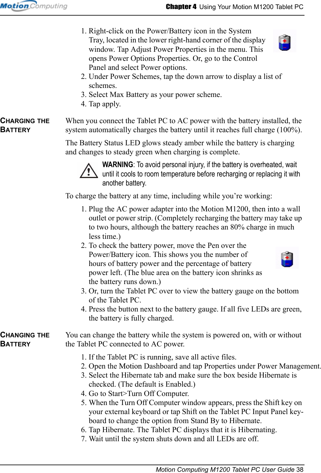 Chapter 4  Using Your Motion M1200 Tablet PCMotion Computing M1200 Tablet PC User Guide 381. Right-click on the Power/Battery icon in the System Tray, located in the lower right-hand corner of the display window. Tap Adjust Power Properties in the menu. This opens Power Options Properties. Or, go to the Control Panel and select Power options.2. Under Power Schemes, tap the down arrow to display a list of schemes.3. Select Max Battery as your power scheme.4. Tap apply.CHARGING THE BATTERYWhen you connect the Tablet PC to AC power with the battery installed, the system automatically charges the battery until it reaches full charge (100%).The Battery Status LED glows steady amber while the battery is charging and changes to steady green when charging is complete. WARNING: To avoid personal injury, if the battery is overheated, wait until it cools to room temperature before recharging or replacing it with another battery.To charge the battery at any time, including while you’re working:1. Plug the AC power adapter into the Motion M1200, then into a wall outlet or power strip. (Completely recharging the battery may take up to two hours, although the battery reaches an 80% charge in much less time.)2. To check the battery power, move the Pen over the Power/Battery icon. This shows you the number of hours of battery power and the percentage of battery power left. (The blue area on the battery icon shrinks as the battery runs down.)3. Or, turn the Tablet PC over to view the battery gauge on the bottom of the Tablet PC. 4. Press the button next to the battery gauge. If all five LEDs are green, the battery is fully charged. CHANGING THE BATTERYYou can change the battery while the system is powered on, with or without the Tablet PC connected to AC power.1. If the Tablet PC is running, save all active files.2. Open the Motion Dashboard and tap Properties under Power Management. 3. Select the Hibernate tab and make sure the box beside Hibernate is checked. (The default is Enabled.)4. Go to Start&gt;Turn Off Computer.5. When the Turn Off Computer window appears, press the Shift key on your external keyboard or tap Shift on the Tablet PC Input Panel key-board to change the option from Stand By to Hibernate.6. Tap Hibernate. The Tablet PC displays that it is Hibernating. 7. Wait until the system shuts down and all LEDs are off.