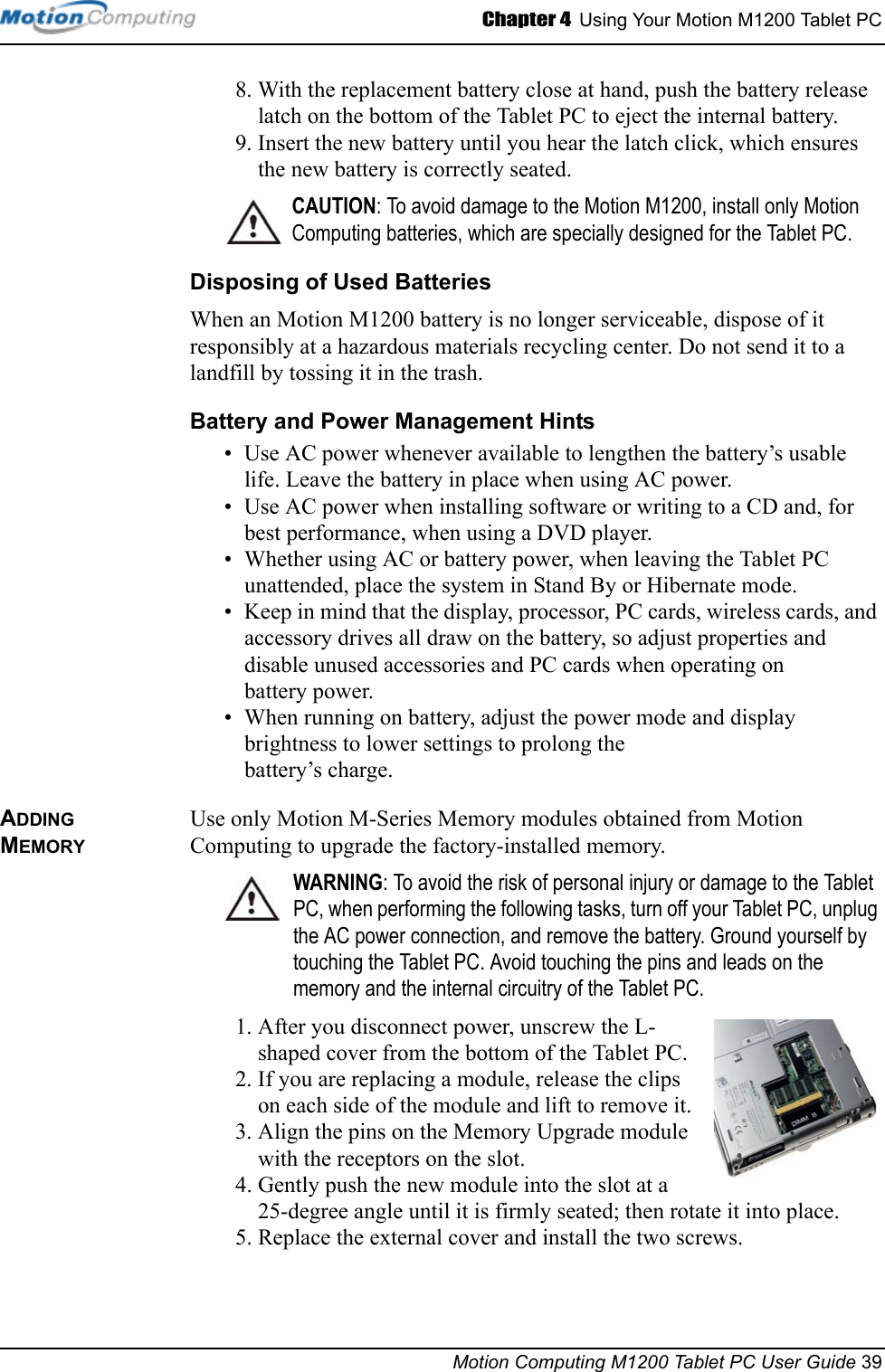 Chapter 4  Using Your Motion M1200 Tablet PCMotion Computing M1200 Tablet PC User Guide 398. With the replacement battery close at hand, push the battery release latch on the bottom of the Tablet PC to eject the internal battery.9. Insert the new battery until you hear the latch click, which ensures the new battery is correctly seated.CAUTION: To avoid damage to the Motion M1200, install only Motion Computing batteries, which are specially designed for the Tablet PC. Disposing of Used BatteriesWhen an Motion M1200 battery is no longer serviceable, dispose of it responsibly at a hazardous materials recycling center. Do not send it to a landfill by tossing it in the trash.Battery and Power Management Hints• Use AC power whenever available to lengthen the battery’s usable life. Leave the battery in place when using AC power.• Use AC power when installing software or writing to a CD and, for best performance, when using a DVD player.• Whether using AC or battery power, when leaving the Tablet PC unattended, place the system in Stand By or Hibernate mode.• Keep in mind that the display, processor, PC cards, wireless cards, and accessory drives all draw on the battery, so adjust properties and disable unused accessories and PC cards when operating on battery power. • When running on battery, adjust the power mode and display brightness to lower settings to prolong the battery’s charge. ADDING MEMORYUse only Motion M-Series Memory modules obtained from Motion Computing to upgrade the factory-installed memory.WARNING: To avoid the risk of personal injury or damage to the Tablet PC, when performing the following tasks, turn off your Tablet PC, unplug the AC power connection, and remove the battery. Ground yourself by touching the Tablet PC. Avoid touching the pins and leads on the memory and the internal circuitry of the Tablet PC.1. After you disconnect power, unscrew the L-shaped cover from the bottom of the Tablet PC. 2. If you are replacing a module, release the clips on each side of the module and lift to remove it.3. Align the pins on the Memory Upgrade module with the receptors on the slot. 4. Gently push the new module into the slot at a 25-degree angle until it is firmly seated; then rotate it into place.5. Replace the external cover and install the two screws. 
