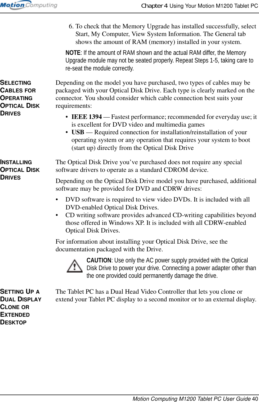 Chapter 4  Using Your Motion M1200 Tablet PCMotion Computing M1200 Tablet PC User Guide 406. To check that the Memory Upgrade has installed successfully, select Start, My Computer, View System Information. The General tab shows the amount of RAM (memory) installed in your system.NOTE: If the amount of RAM shown and the actual RAM differ, the Memory Upgrade module may not be seated properly. Repeat Steps 1-5, taking care to re-seat the module correctly.SELECTING CABLES FOR OPERATING OPTICAL DISK DRIVESDepending on the model you have purchased, two types of cables may be packaged with your Optical Disk Drive. Each type is clearly marked on the connector. You should consider which cable connection best suits your requirements:•IEEE 1394 — Fastest performance; recommended for everyday use; it is excellent for DVD video and multimedia games•USB — Required connection for installation/reinstallation of your operating system or any operation that requires your system to boot (start up) directly from the Optical Disk DriveINSTALLING OPTICAL DISK DRIVESThe Optical Disk Drive you’ve purchased does not require any special software drivers to operate as a standard CDROM device.Depending on the Optical Disk Drive model you have purchased, additional software may be provided for DVD and CDRW drives:• DVD software is required to view video DVDs. It is included with all DVD-enabled Optical Disk Drives.• CD writing software provides advanced CD-writing capabilities beyond those offered in Windows XP. It is included with all CDRW-enabled Optical Disk Drives.For information about installing your Optical Disk Drive, see the documentation packaged with the Drive.CAUTION: Use only the AC power supply provided with the Optical Disk Drive to power your drive. Connecting a power adapter other than the one provided could permanently damage the drive.SETTING UP A DUAL DISPLAY CLONE OR EXTENDED DESKTOPThe Tablet PC has a Dual Head Video Controller that lets you clone or extend your Tablet PC display to a second monitor or to an external display. 