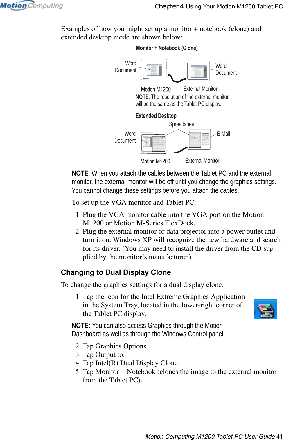 Chapter 4  Using Your Motion M1200 Tablet PCMotion Computing M1200 Tablet PC User Guide 41Examples of how you might set up a monitor + notebook (clone) and extended desktop mode are shown below:NOTE: When you attach the cables between the Tablet PC and the external monitor, the external monitor will be off until you change the graphics settings. You cannot change these settings before you attach the cables.To set up the VGA monitor and Tablet PC:1. Plug the VGA monitor cable into the VGA port on the Motion M1200 or Motion M-Series FlexDock. 2. Plug the external monitor or data projector into a power outlet and turn it on. Windows XP will recognize the new hardware and search for its driver. (You may need to install the driver from the CD sup-plied by the monitor’s manufacturer.)Changing to Dual Display CloneTo change the graphics settings for a dual display clone:1. Tap the icon for the Intel Extreme Graphics Application in the System Tray, located in the lower-right corner of the Tablet PC display.NOTE: You can also access Graphics through the Motion Dashboard as well as through the Windows Control panel.2. Tap Graphics Options. 3. Tap Output to.4. Tap Intel(R) Dual Display Clone.5. Tap Monitor + Notebook (clones the image to the external monitor from the Tablet PC).External MonitorExternal MonitorSpreadsheetWord DocumentE-MailNOTE: The resolution of the external monitorwill be the same as the Tablet PC display.Word DocumentWord Document