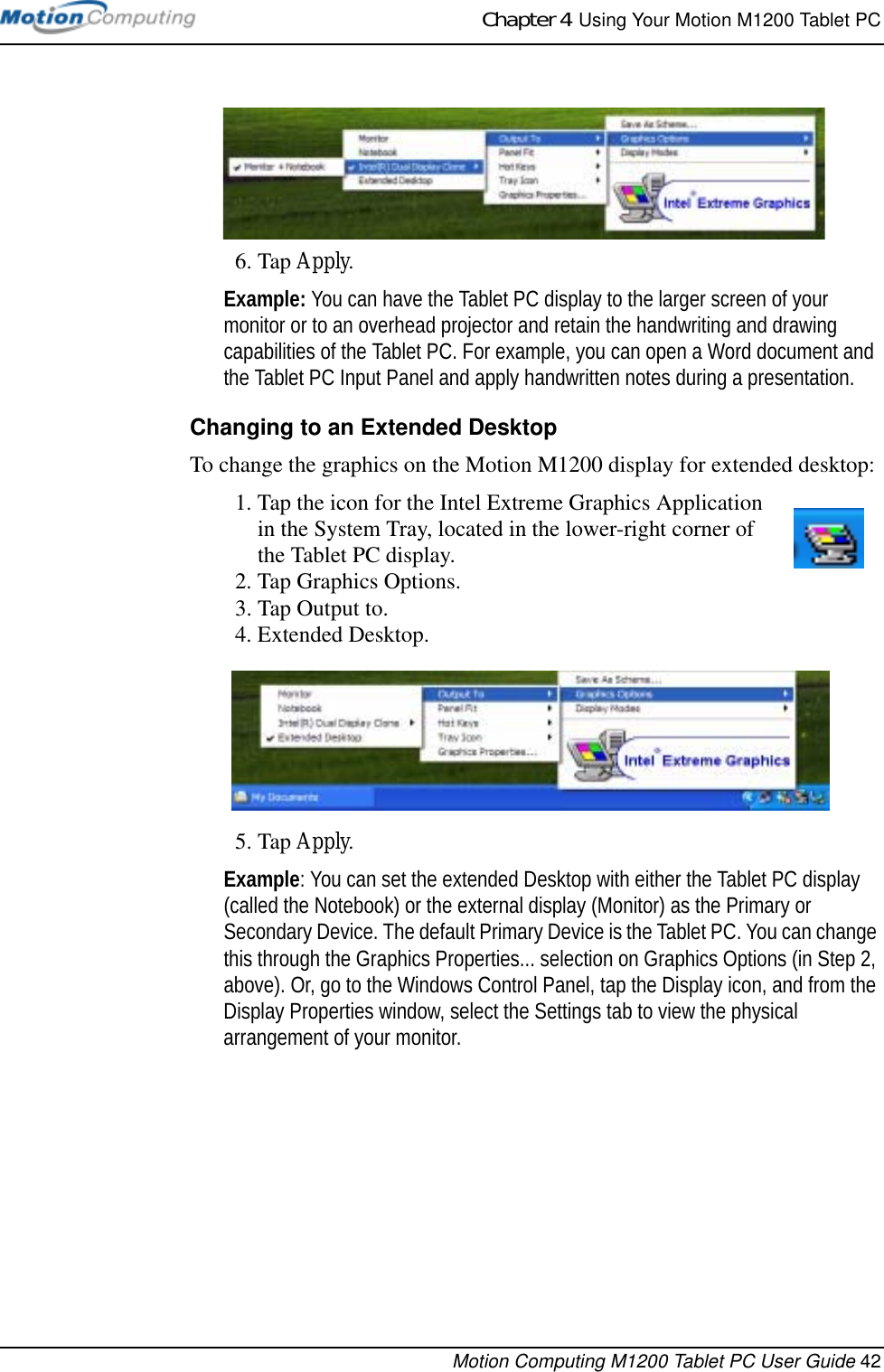 Chapter 4  Using Your Motion M1200 Tablet PCMotion Computing M1200 Tablet PC User Guide 426. Tap Apply.Example: You can have the Tablet PC display to the larger screen of your monitor or to an overhead projector and retain the handwriting and drawing capabilities of the Tablet PC. For example, you can open a Word document and the Tablet PC Input Panel and apply handwritten notes during a presentation.Changing to an Extended DesktopTo change the graphics on the Motion M1200 display for extended desktop:1. Tap the icon for the Intel Extreme Graphics Application in the System Tray, located in the lower-right corner of the Tablet PC display.2. Tap Graphics Options.3. Tap Output to.4. Extended Desktop. 5. Tap Apply.Example: You can set the extended Desktop with either the Tablet PC display (called the Notebook) or the external display (Monitor) as the Primary or Secondary Device. The default Primary Device is the Tablet PC. You can change this through the Graphics Properties... selection on Graphics Options (in Step 2, above). Or, go to the Windows Control Panel, tap the Display icon, and from the Display Properties window, select the Settings tab to view the physical arrangement of your monitor.