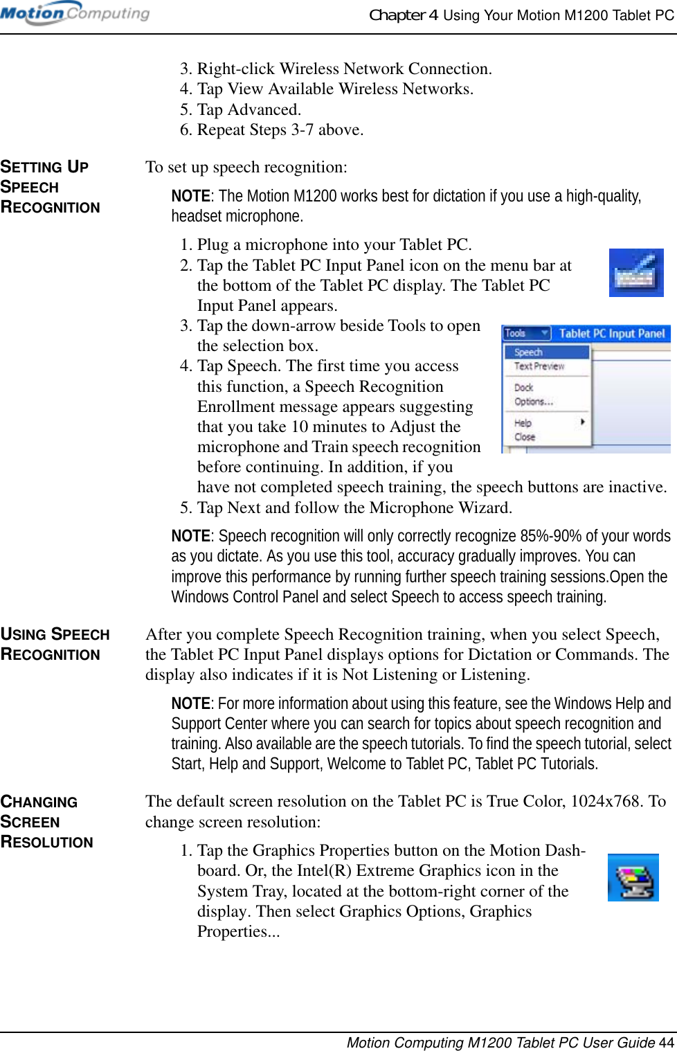 Chapter 4  Using Your Motion M1200 Tablet PCMotion Computing M1200 Tablet PC User Guide 443. Right-click Wireless Network Connection.4. Tap View Available Wireless Networks.5. Tap Advanced.6. Repeat Steps 3-7 above.SETTING UP SPEECH RECOGNITIONTo set up speech recognition:NOTE: The Motion M1200 works best for dictation if you use a high-quality, headset microphone.1. Plug a microphone into your Tablet PC.2. Tap the Tablet PC Input Panel icon on the menu bar at the bottom of the Tablet PC display. The Tablet PC Input Panel appears.3. Tap the down-arrow beside Tools to open the selection box. 4. Tap Speech. The first time you access this function, a Speech Recognition Enrollment message appears suggesting that you take 10 minutes to Adjust the microphone and Train speech recognition before continuing. In addition, if you have not completed speech training, the speech buttons are inactive.5. Tap Next and follow the Microphone Wizard.NOTE: Speech recognition will only correctly recognize 85%-90% of your words as you dictate. As you use this tool, accuracy gradually improves. You can improve this performance by running further speech training sessions.Open the Windows Control Panel and select Speech to access speech training.USING SPEECH RECOGNITIONAfter you complete Speech Recognition training, when you select Speech, the Tablet PC Input Panel displays options for Dictation or Commands. The display also indicates if it is Not Listening or Listening.NOTE: For more information about using this feature, see the Windows Help and Support Center where you can search for topics about speech recognition and training. Also available are the speech tutorials. To find the speech tutorial, select Start, Help and Support, Welcome to Tablet PC, Tablet PC Tutorials.CHANGING SCREEN RESOLUTION The default screen resolution on the Tablet PC is True Color, 1024x768. To change screen resolution:1. Tap the Graphics Properties button on the Motion Dash-board. Or, the Intel(R) Extreme Graphics icon in the System Tray, located at the bottom-right corner of the display. Then select Graphics Options, Graphics Properties... 