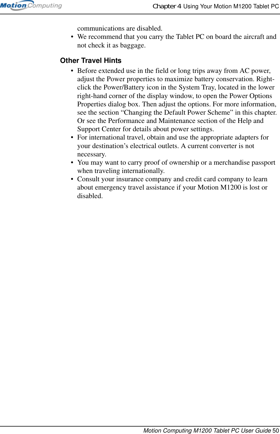Chapter 4  Using Your Motion M1200 Tablet PCMotion Computing M1200 Tablet PC User Guide 50communications are disabled.• We recommend that you carry the Tablet PC on board the aircraft and not check it as baggage.Other Travel Hints• Before extended use in the field or long trips away from AC power, adjust the Power properties to maximize battery conservation. Right-click the Power/Battery icon in the System Tray, located in the lower right-hand corner of the display window, to open the Power Options Properties dialog box. Then adjust the options. For more information, see the section “Changing the Default Power Scheme” in this chapter. Or see the Performance and Maintenance section of the Help and Support Center for details about power settings.• For international travel, obtain and use the appropriate adapters for your destination’s electrical outlets. A current converter is not necessary.• You may want to carry proof of ownership or a merchandise passport when traveling internationally. • Consult your insurance company and credit card company to learn about emergency travel assistance if your Motion M1200 is lost or disabled.