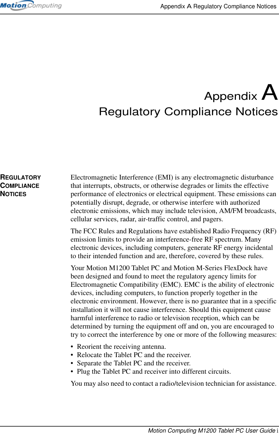 Appendix A Regulatory Compliance Notices Motion Computing M1200 Tablet PC User Guide iAppendix ARegulatory Compliance NoticesREGULATORY COMPLIANCE NOTICESElectromagnetic Interference (EMI) is any electromagnetic disturbance that interrupts, obstructs, or otherwise degrades or limits the effective performance of electronics or electrical equipment. These emissions can potentially disrupt, degrade, or otherwise interfere with authorized electronic emissions, which may include television, AM/FM broadcasts, cellular services, radar, air-traffic control, and pagers. The FCC Rules and Regulations have established Radio Frequency (RF) emission limits to provide an interference-free RF spectrum. Many electronic devices, including computers, generate RF energy incidental to their intended function and are, therefore, covered by these rules. Your Motion M1200 Tablet PC and Motion M-Series FlexDock have been designed and found to meet the regulatory agency limits for Electromagnetic Compatibility (EMC). EMC is the ability of electronic devices, including computers, to function properly together in the electronic environment. However, there is no guarantee that in a specific installation it will not cause interference. Should this equipment cause harmful interference to radio or television reception, which can be determined by turning the equipment off and on, you are encouraged to try to correct the interference by one or more of the following measures:• Reorient the receiving antenna.• Relocate the Tablet PC and the receiver.• Separate the Tablet PC and the receiver.• Plug the Tablet PC and receiver into different circuits.You may also need to contact a radio/television technician for assistance. 
