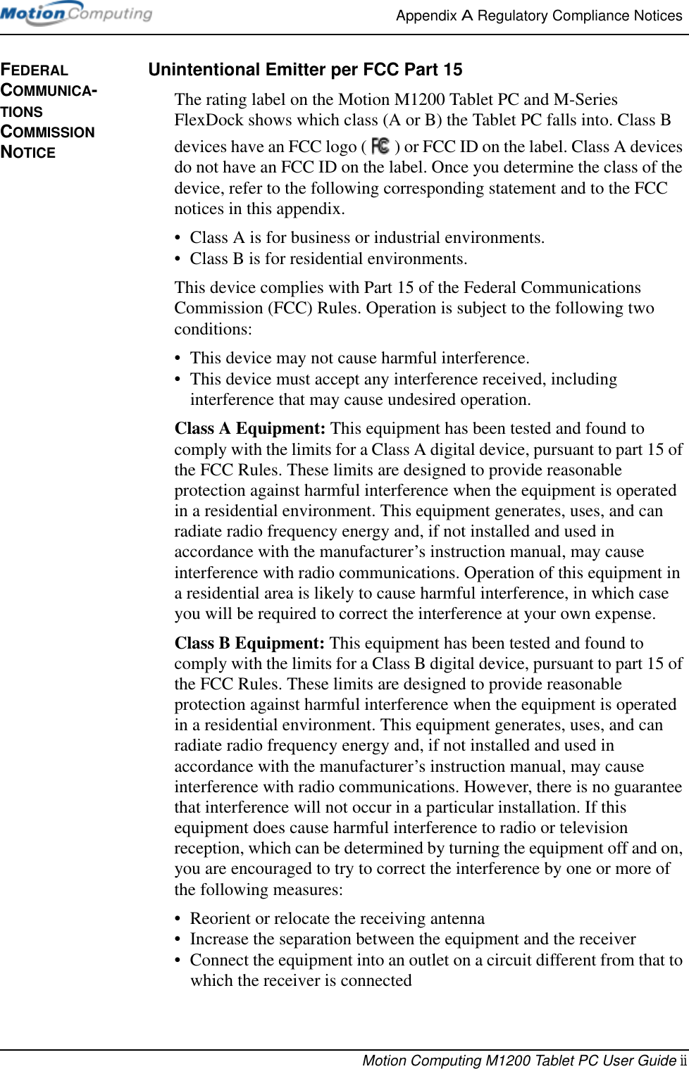 Appendix A Regulatory Compliance Notices Motion Computing M1200 Tablet PC User Guide iiFEDERAL COMMUNICA-TIONS COMMISSION NOTICEUnintentional Emitter per FCC Part 15The rating label on the Motion M1200 Tablet PC and M-Series FlexDock shows which class (A or B) the Tablet PC falls into. Class B devices have an FCC logo ( ) or FCC ID on the label. Class A devices do not have an FCC ID on the label. Once you determine the class of the device, refer to the following corresponding statement and to the FCC notices in this appendix.• Class A is for business or industrial environments.• Class B is for residential environments.This device complies with Part 15 of the Federal Communications Commission (FCC) Rules. Operation is subject to the following two conditions:• This device may not cause harmful interference.• This device must accept any interference received, including interference that may cause undesired operation.Class A Equipment: This equipment has been tested and found to comply with the limits for a Class A digital device, pursuant to part 15 of the FCC Rules. These limits are designed to provide reasonable protection against harmful interference when the equipment is operated in a residential environment. This equipment generates, uses, and can radiate radio frequency energy and, if not installed and used in accordance with the manufacturer’s instruction manual, may cause interference with radio communications. Operation of this equipment in a residential area is likely to cause harmful interference, in which case you will be required to correct the interference at your own expense.Class B Equipment: This equipment has been tested and found to comply with the limits for a Class B digital device, pursuant to part 15 of the FCC Rules. These limits are designed to provide reasonable protection against harmful interference when the equipment is operated in a residential environment. This equipment generates, uses, and can radiate radio frequency energy and, if not installed and used in accordance with the manufacturer’s instruction manual, may cause interference with radio communications. However, there is no guarantee that interference will not occur in a particular installation. If this equipment does cause harmful interference to radio or television reception, which can be determined by turning the equipment off and on, you are encouraged to try to correct the interference by one or more of the following measures:• Reorient or relocate the receiving antenna• Increase the separation between the equipment and the receiver• Connect the equipment into an outlet on a circuit different from that to which the receiver is connected