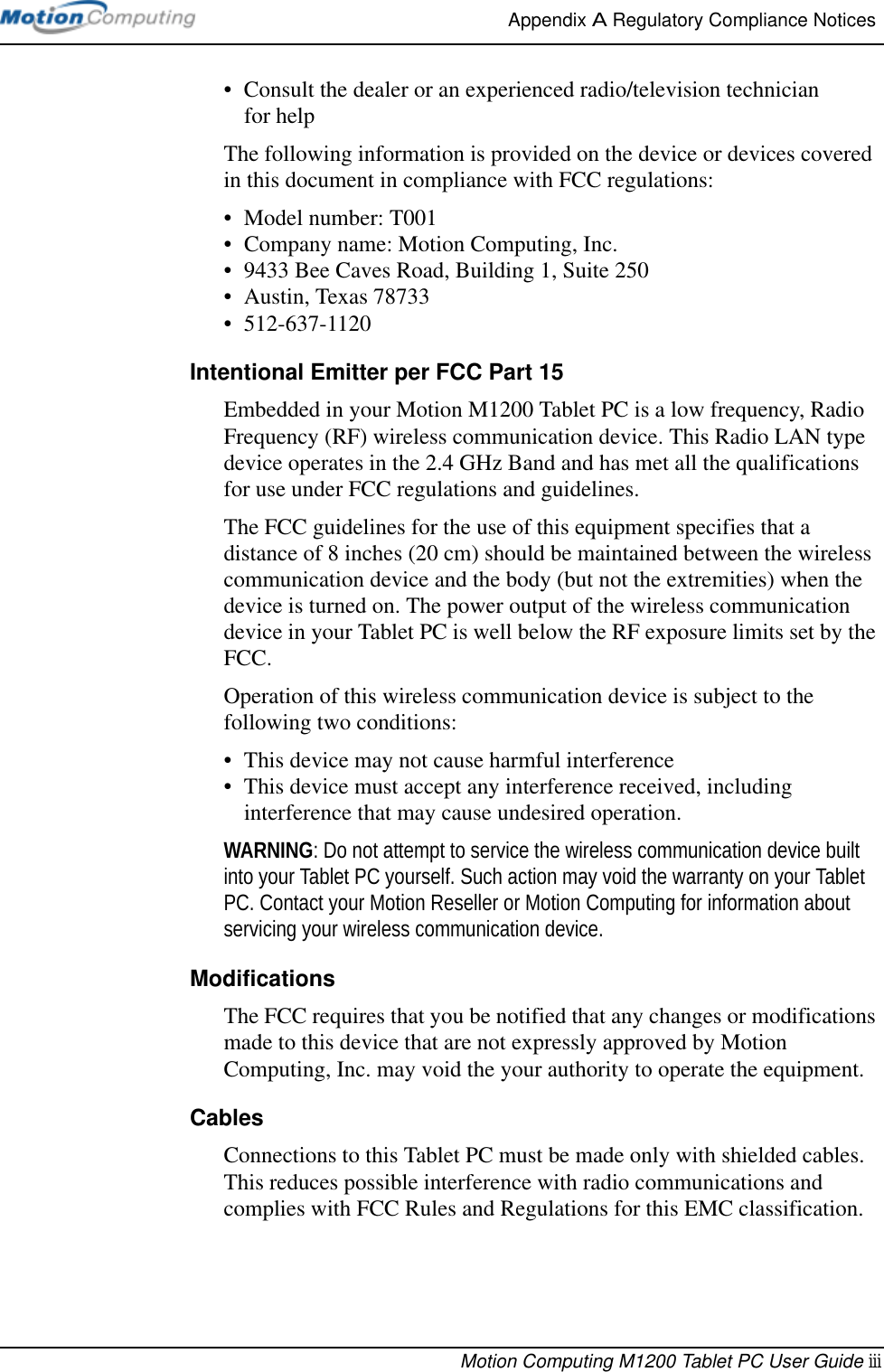 Appendix A Regulatory Compliance Notices Motion Computing M1200 Tablet PC User Guide iii• Consult the dealer or an experienced radio/television technician for helpThe following information is provided on the device or devices covered in this document in compliance with FCC regulations:• Model number: T001• Company name: Motion Computing, Inc.• 9433 Bee Caves Road, Building 1, Suite 250• Austin, Texas 78733• 512-637-1120Intentional Emitter per FCC Part 15Embedded in your Motion M1200 Tablet PC is a low frequency, Radio Frequency (RF) wireless communication device. This Radio LAN type device operates in the 2.4 GHz Band and has met all the qualifications for use under FCC regulations and guidelines.The FCC guidelines for the use of this equipment specifies that a distance of 8 inches (20 cm) should be maintained between the wireless communication device and the body (but not the extremities) when the device is turned on. The power output of the wireless communication device in your Tablet PC is well below the RF exposure limits set by the FCC.Operation of this wireless communication device is subject to the following two conditions:• This device may not cause harmful interference• This device must accept any interference received, including interference that may cause undesired operation.WARNING: Do not attempt to service the wireless communication device built into your Tablet PC yourself. Such action may void the warranty on your Tablet PC. Contact your Motion Reseller or Motion Computing for information about servicing your wireless communication device.ModificationsThe FCC requires that you be notified that any changes or modifications made to this device that are not expressly approved by Motion Computing, Inc. may void the your authority to operate the equipment.CablesConnections to this Tablet PC must be made only with shielded cables. This reduces possible interference with radio communications and complies with FCC Rules and Regulations for this EMC classification.