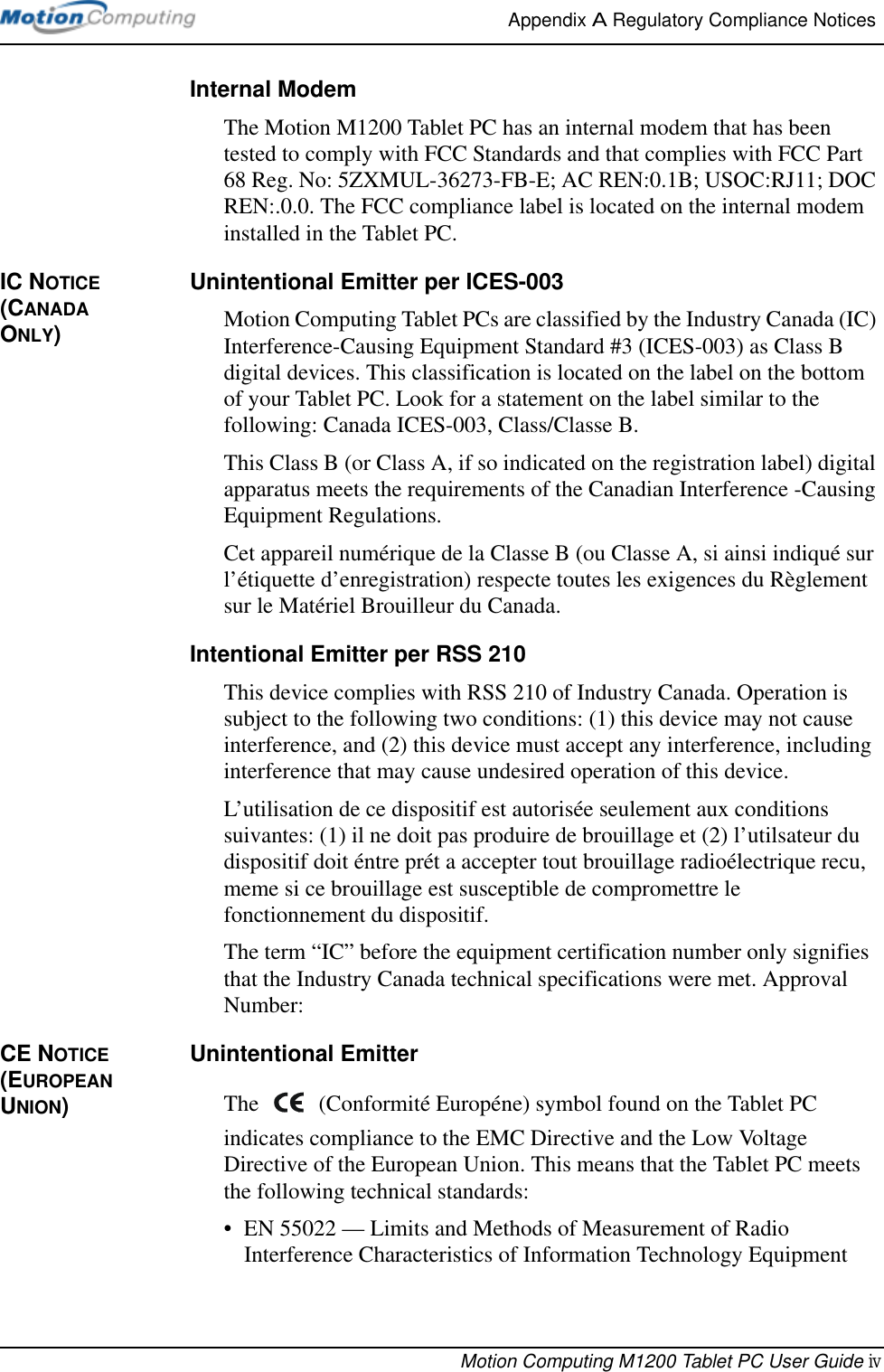 Appendix A Regulatory Compliance Notices Motion Computing M1200 Tablet PC User Guide ivInternal ModemThe Motion M1200 Tablet PC has an internal modem that has been tested to comply with FCC Standards and that complies with FCC Part 68 Reg. No: 5ZXMUL-36273-FB-E; AC REN:0.1B; USOC:RJ11; DOC REN:.0.0. The FCC compliance label is located on the internal modem installed in the Tablet PC.IC NOTICE (CANADA ONLY)Unintentional Emitter per ICES-003Motion Computing Tablet PCs are classified by the Industry Canada (IC) Interference-Causing Equipment Standard #3 (ICES-003) as Class B digital devices. This classification is located on the label on the bottom of your Tablet PC. Look for a statement on the label similar to the following: Canada ICES-003, Class/Classe B.This Class B (or Class A, if so indicated on the registration label) digital apparatus meets the requirements of the Canadian Interference -Causing Equipment Regulations.Cet appareil numérique de la Classe B (ou Classe A, si ainsi indiqué sur l’étiquette d’enregistration) respecte toutes les exigences du Règlement sur le Matériel Brouilleur du Canada.Intentional Emitter per RSS 210This device complies with RSS 210 of Industry Canada. Operation is subject to the following two conditions: (1) this device may not cause interference, and (2) this device must accept any interference, including interference that may cause undesired operation of this device.L’utilisation de ce dispositif est autorisée seulement aux conditions suivantes: (1) il ne doit pas produire de brouillage et (2) l’utilsateur du dispositif doit éntre prét a accepter tout brouillage radioélectrique recu, meme si ce brouillage est susceptible de compromettre le fonctionnement du dispositif.The term “IC” before the equipment certification number only signifies that the Industry Canada technical specifications were met. Approval Number:CE NOTICE (EUROPEAN UNION)Unintentional Emitter The   (Conformité Européne) symbol found on the Tablet PC indicates compliance to the EMC Directive and the Low Voltage Directive of the European Union. This means that the Tablet PC meets the following technical standards:• EN 55022 — Limits and Methods of Measurement of Radio Interference Characteristics of Information Technology Equipment