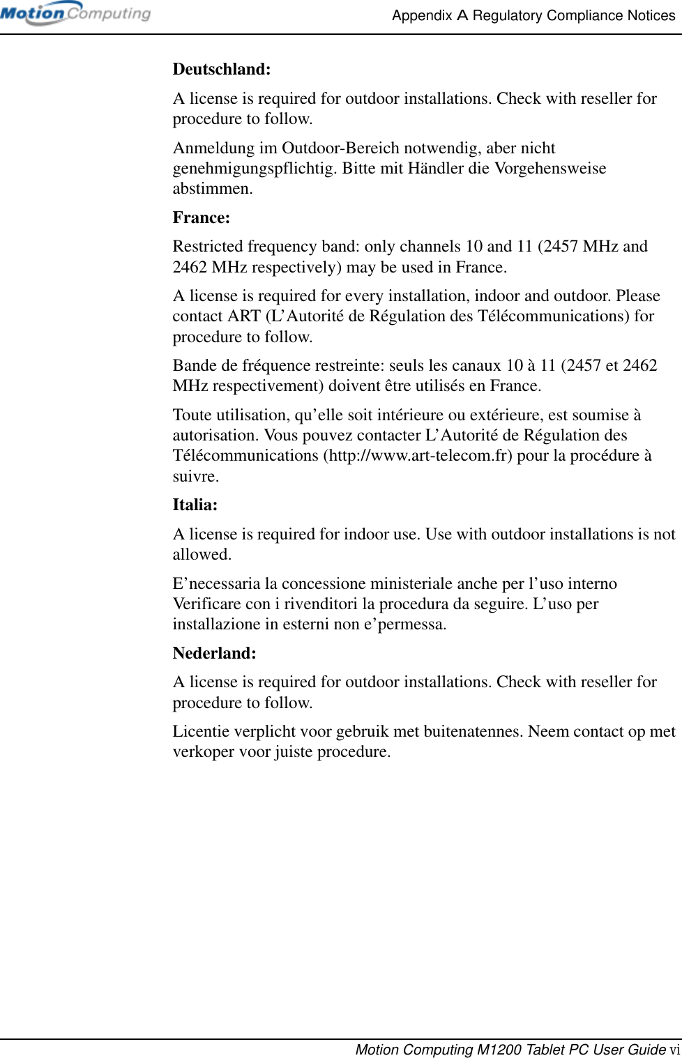 Appendix A Regulatory Compliance Notices Motion Computing M1200 Tablet PC User Guide viDeutschland:A license is required for outdoor installations. Check with reseller for procedure to follow. Anmeldung im Outdoor-Bereich notwendig, aber nicht genehmigungspflichtig. Bitte mit Händler die Vorgehensweise abstimmen.France:Restricted frequency band: only channels 10 and 11 (2457 MHz and 2462 MHz respectively) may be used in France.A license is required for every installation, indoor and outdoor. Please contact ART (L’Autorité de Régulation des Télécommunications) for procedure to follow.Bande de fréquence restreinte: seuls les canaux 10 à 11 (2457 et 2462 MHz respectivement) doivent être utilisés en France.Toute utilisation, qu’elle soit intérieure ou extérieure, est soumise à autorisation. Vous pouvez contacter L’Autorité de Régulation des Télécommunications (http://www.art-telecom.fr) pour la procédure à suivre.Italia:A license is required for indoor use. Use with outdoor installations is not allowed. E’necessaria la concessione ministeriale anche per l’uso interno Verificare con i rivenditori la procedura da seguire. L’uso per installazione in esterni non e’permessa.Nederland:A license is required for outdoor installations. Check with reseller for procedure to follow.Licentie verplicht voor gebruik met buitenatennes. Neem contact op met verkoper voor juiste procedure.