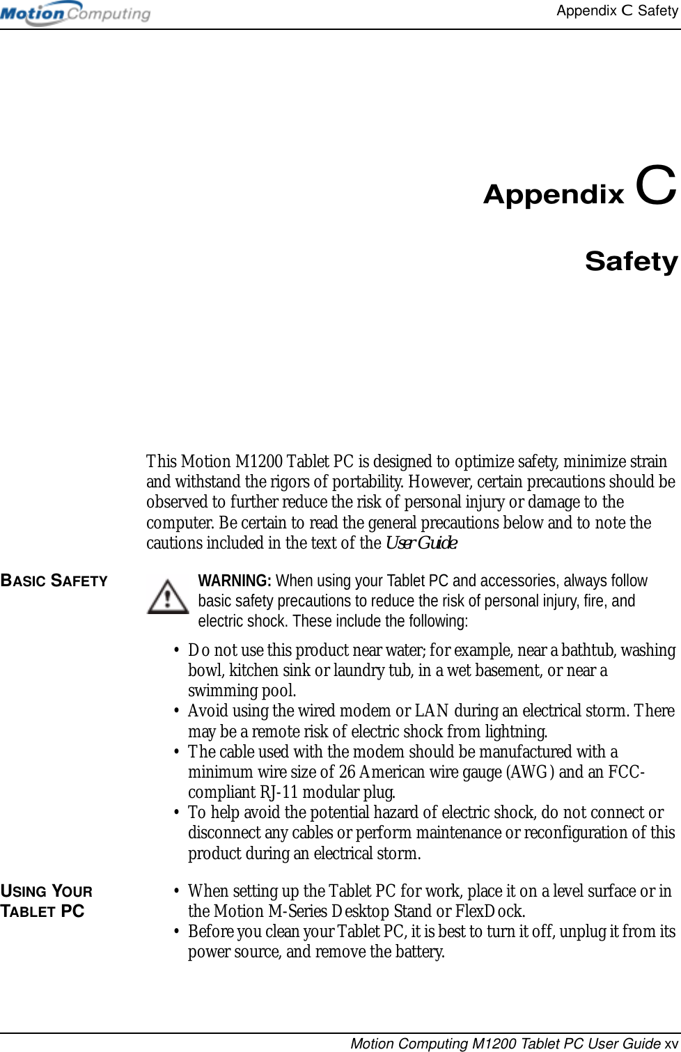 Appendix C  SafetyMotion Computing M1200 Tablet PC User Guide xvAppendix CSafetyThis Motion M1200 Tablet PC is designed to optimize safety, minimize strain and withstand the rigors of portability. However, certain precautions should be observed to further reduce the risk of personal injury or damage to the computer. Be certain to read the general precautions below and to note the cautions included in the text of the User Guide.BASIC SAFETY WARNING: When using your Tablet PC and accessories, always follow basic safety precautions to reduce the risk of personal injury, fire, and electric shock. These include the following:• Do not use this product near water; for example, near a bathtub, washing bowl, kitchen sink or laundry tub, in a wet basement, or near a swimming pool.• Avoid using the wired modem or LAN during an electrical storm. There may be a remote risk of electric shock from lightning.• The cable used with the modem should be manufactured with a minimum wire size of 26 American wire gauge (AWG) and an FCC-compliant RJ-11 modular plug.• To help avoid the potential hazard of electric shock, do not connect or disconnect any cables or perform maintenance or reconfiguration of this product during an electrical storm.USING YOUR TABLET PC • When setting up the Tablet PC for work, place it on a level surface or in the Motion M-Series Desktop Stand or FlexDock.• Before you clean your Tablet PC, it is best to turn it off, unplug it from its power source, and remove the battery. 