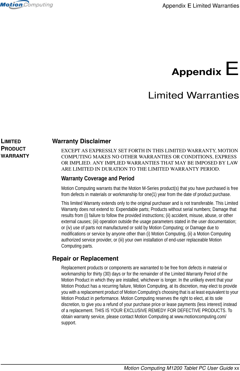 Appendix E Limited WarrantiesMotion Computing M1200 Tablet PC User Guide xxAppendix ELimited WarrantiesLIMITED PRODUCT WARRANTYWarranty DisclaimerEXCEPT AS EXPRESSLY SET FORTH IN THIS LIMITED WARRANTY, MOTION COMPUTING MAKES NO OTHER WARRANTIES OR CONDITIONS, EXPRESS OR IMPLIED. ANY IMPLIED WARRANTIES THAT MAY BE IMPOSED BY LAW ARE LIMITED IN DURATION TO THE LIMITED WARRANTY PERIOD.Warranty Coverage and PeriodMotion Computing warrants that the Motion M-Series product(s) that you have purchased is free from defects in materials or workmanship for one(1) year from the date of product purchase. This limited Warranty extends only to the original purchaser and is not transferable. This Limited Warranty does not extend to: Expendable parts; Products without serial numbers; Damage that results from (i) failure to follow the provided instructions; (ii) accident, misuse, abuse, or other external causes; (iii) operation outside the usage parameters stated in the user documentation; or (iv) use of parts not manufactured or sold by Motion Computing; or Damage due to modifications or service by anyone other than (i) Motion Computing, (ii) a Motion Computing authorized service provider, or (iii) your own installation of end-user replaceable Motion Computing parts.Repair or ReplacementReplacement products or components are warranted to be free from defects in material or workmanship for thirty (30) days or for the remainder of the Limited Warranty Period of the Motion Product in which they are installed, whichever is longer. In the unlikely event that your Motion Product has a recurring failure, Motion Computing, at its discretion, may elect to provide you with a replacement product of Motion Computing’s choosing that is at least equivalent to your Motion Product in performance. Motion Computing reserves the right to elect, at its sole discretion, to give you a refund of your purchase price or lease payments (less interest) instead of a replacement. THIS IS YOUR EXCLUSIVE REMEDY FOR DEFECTIVE PRODUCTS. To obtain warranty service, please contact Motion Computing at www.motioncomputing.com/support.
