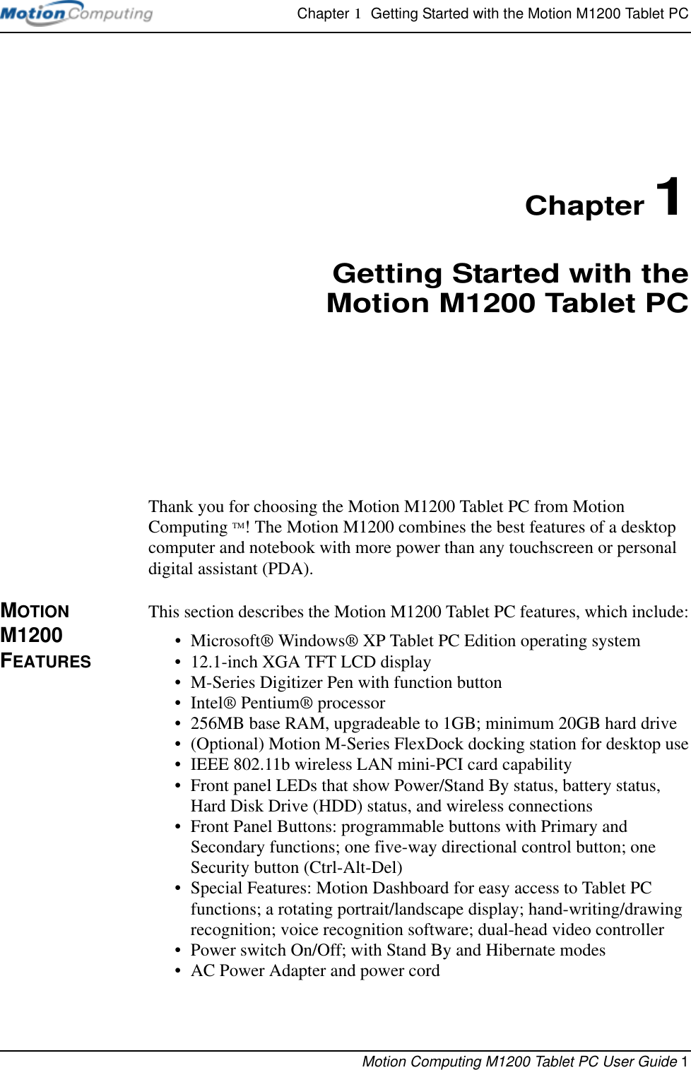 Chapter 1  Getting Started with the Motion M1200 Tablet PCMotion Computing M1200 Tablet PC User Guide 1Chapter 1Getting Started with theMotion M1200 Tablet PCThank you for choosing the Motion M1200 Tablet PC from Motion Computing TM! The Motion M1200 combines the best features of a desktop computer and notebook with more power than any touchscreen or personal digital assistant (PDA).MOTION M1200 FEATURESThis section describes the Motion M1200 Tablet PC features, which include:•Microsoft® Windows® XP Tablet PC Edition operating system• 12.1-inch XGA TFT LCD display • M-Series Digitizer Pen with function button•Intel® Pentium® processor• 256MB base RAM, upgradeable to 1GB; minimum 20GB hard drive• (Optional) Motion M-Series FlexDock docking station for desktop use• IEEE 802.11b wireless LAN mini-PCI card capability• Front panel LEDs that show Power/Stand By status, battery status, Hard Disk Drive (HDD) status, and wireless connections• Front Panel Buttons: programmable buttons with Primary and Secondary functions; one five-way directional control button; one Security button (Ctrl-Alt-Del)• Special Features: Motion Dashboard for easy access to Tablet PC functions; a rotating portrait/landscape display; hand-writing/drawing recognition; voice recognition software; dual-head video controller• Power switch On/Off; with Stand By and Hibernate modes• AC Power Adapter and power cord