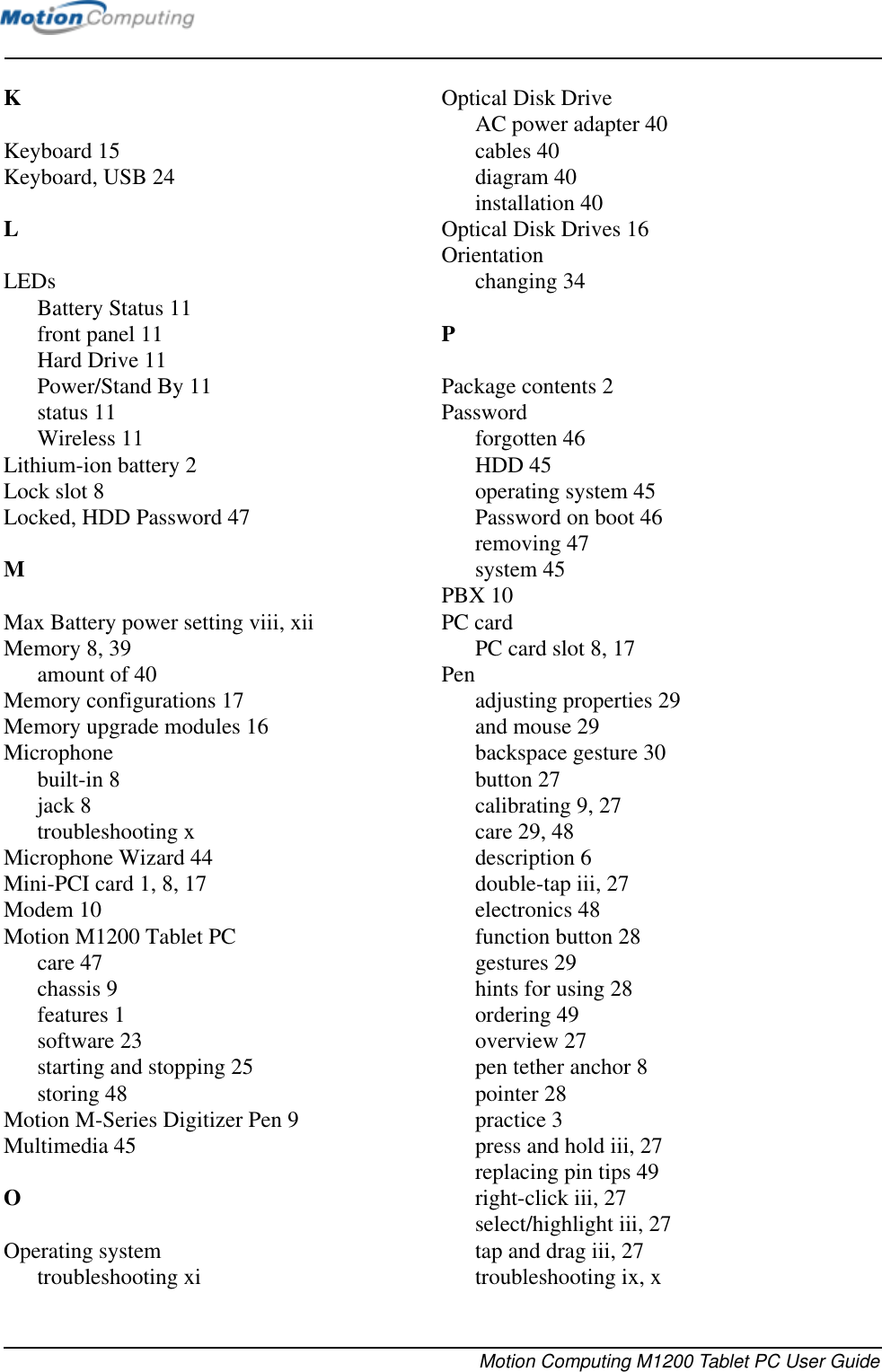 Motion Computing M1200 Tablet PC User GuideKKeyboard 15Keyboard, USB 24LLEDsBattery Status 11front panel 11Hard Drive 11Power/Stand By 11status 11Wireless 11Lithium-ion battery 2Lock slot 8Locked, HDD Password 47MMax Battery power setting viii, xiiMemory 8, 39amount of 40Memory configurations 17Memory upgrade modules 16Microphonebuilt-in 8jack 8troubleshooting xMicrophone Wizard 44Mini-PCI card 1, 8, 17Modem 10Motion M1200 Tablet PCcare 47chassis 9features 1software 23starting and stopping 25storing 48Motion M-Series Digitizer Pen 9Multimedia 45OOperating systemtroubleshooting xiOptical Disk DriveAC power adapter 40cables 40diagram 40installation 40Optical Disk Drives 16Orientationchanging 34PPackage contents 2Passwordforgotten 46HDD 45operating system 45Password on boot 46removing 47system 45PBX 10PC cardPC card slot 8, 17Penadjusting properties 29and mouse 29backspace gesture 30button 27calibrating 9, 27care 29, 48description 6double-tap iii, 27electronics 48function button 28gestures 29hints for using 28ordering 49overview 27pen tether anchor 8pointer 28practice 3press and hold iii, 27replacing pin tips 49right-click iii, 27select/highlight iii, 27tap and drag iii, 27troubleshooting ix, x