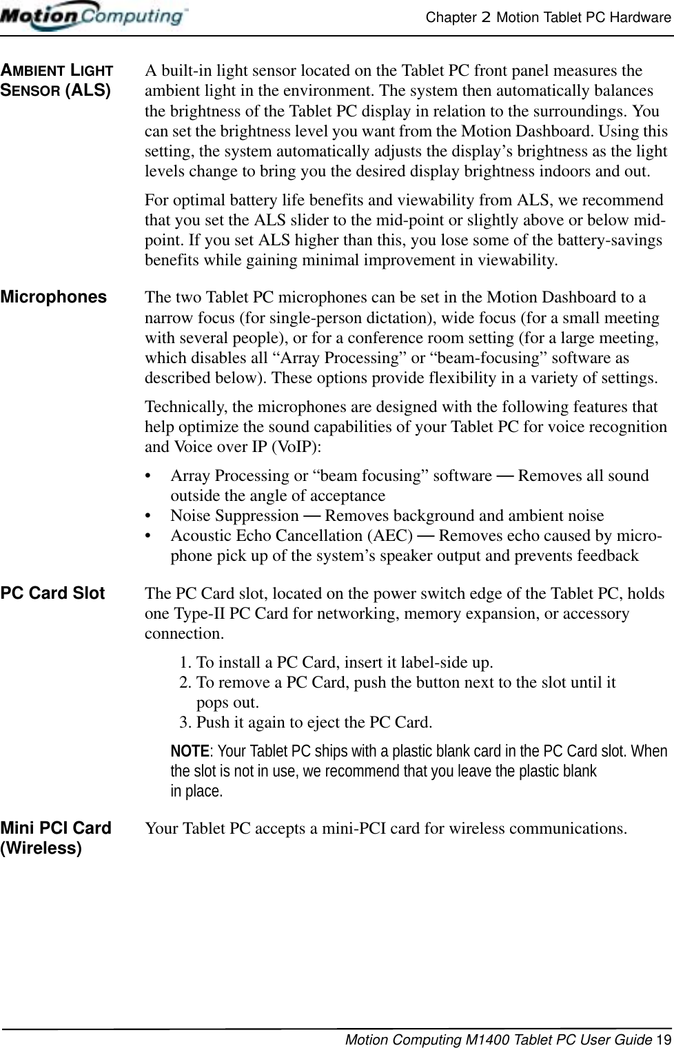 Chapter 2  Motion Tablet PC HardwareMotion Computing M1400 Tablet PC User Guide 19AMBIENT LIGHT SENSOR (ALS) A built-in light sensor located on the Tablet PC front panel measures the ambient light in the environment. The system then automatically balances the brightness of the Tablet PC display in relation to the surroundings. You can set the brightness level you want from the Motion Dashboard. Using this setting, the system automatically adjusts the display’s brightness as the light levels change to bring you the desired display brightness indoors and out.For optimal battery life benefits and viewability from ALS, we recommend that you set the ALS slider to the mid-point or slightly above or below mid-point. If you set ALS higher than this, you lose some of the battery-savings benefits while gaining minimal improvement in viewability.Microphones The two Tablet PC microphones can be set in the Motion Dashboard to a narrow focus (for single-person dictation), wide focus (for a small meeting with several people), or for a conference room setting (for a large meeting, which disables all “Array Processing” or “beam-focusing” software as described below). These options provide flexibility in a variety of settings.Technically, the microphones are designed with the following features that help optimize the sound capabilities of your Tablet PC for voice recognition and Voice over IP (VoIP):• Array Processing or “beam focusing” software — Removes all sound outside the angle of acceptance• Noise Suppression — Removes background and ambient noise• Acoustic Echo Cancellation (AEC) — Removes echo caused by micro-phone pick up of the system’s speaker output and prevents feedbackPC Card Slot The PC Card slot, located on the power switch edge of the Tablet PC, holds one Type-II PC Card for networking, memory expansion, or accessory connection. 1. To install a PC Card, insert it label-side up.2. To remove a PC Card, push the button next to the slot until it pops out.3. Push it again to eject the PC Card.NOTE: Your Tablet PC ships with a plastic blank card in the PC Card slot. When the slot is not in use, we recommend that you leave the plastic blank in place.Mini PCI Card (Wireless) Your Tablet PC accepts a mini-PCI card for wireless communications.
