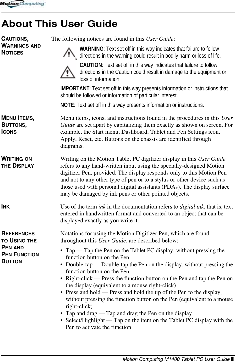 Motion Computing M1400 Tablet PC User Guide iiiAbout This User GuideCAUTIONS, WARNINGS AND NOTICESThe following notices are found in this User Guide:WARNING: Text set off in this way indicates that failure to follow directions in the warning could result in bodily harm or loss of life.CAUTION: Text set off in this way indicates that failure to follow directions in the Caution could result in damage to the equipment or loss of information.IMPORTANT: Text set off in this way presents information or instructions that should be followed or information of particular interest.NOTE: Text set off in this way presents information or instructions.MENU ITEMS, BUTTONS, ICONS Menu items, icons, and instructions found in the procedures in this User Guide are set apart by capitalizing them exactly as shown on screen. For example, the Start menu, Dashboard, Tablet and Pen Settings icon, Apply, Reset, etc. Buttons on the chassis are identified through diagrams.WRITING ON THE DISPLAYWriting on the Motion Tablet PC digitizer display in this User Guide refers to any hand-written input using the specially-designed Motion digitizer Pen, provided. The display responds only to this Motion Pen and not to any other type of pen or to a stylus or other device such as those used with personal digital assistants (PDAs). The display surface may be damaged by ink pens or other pointed objects.INK Use of the term ink in the documentation refers to digital ink, that is, text entered in handwritten format and converted to an object that can be displayed exactly as you write it.REFERENCES TO USING THE PEN AND PEN FUNCTION BUTTONNotations for using the Motion Digitizer Pen, which are found throughout this User Guide, are described below:• Tap — Tap the Pen on the Tablet PC display, without pressing the function button on the Pen• Double-tap — Double-tap the Pen on the display, without pressing the function button on the Pen• Right-click — Press the function button on the Pen and tap the Pen on the display (equivalent to a mouse right-click)• Press and hold — Press and hold the tip of the Pen to the display, without pressing the function button on the Pen (equivalent to a mouse right-click)• Tap and drag — Tap and drag the Pen on the display• Select/Highlight — Tap on the item on the Tablet PC display with the Pen to activate the function