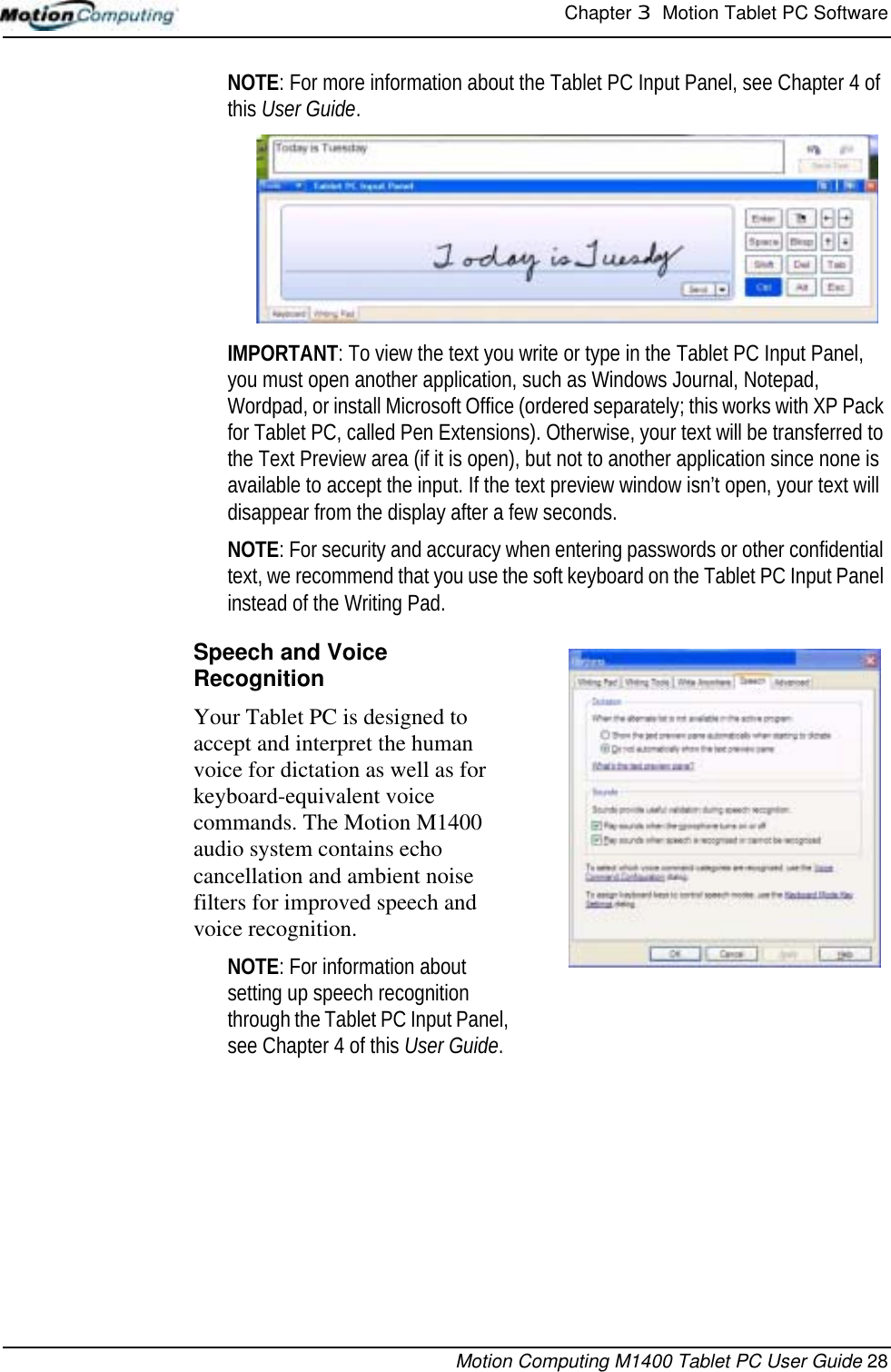 Chapter 3  Motion Tablet PC SoftwareMotion Computing M1400 Tablet PC User Guide 28NOTE: For more information about the Tablet PC Input Panel, see Chapter 4 of this User Guide. IMPORTANT: To view the text you write or type in the Tablet PC Input Panel, you must open another application, such as Windows Journal, Notepad, Wordpad, or install Microsoft Office (ordered separately; this works with XP Pack for Tablet PC, called Pen Extensions). Otherwise, your text will be transferred to the Text Preview area (if it is open), but not to another application since none is available to accept the input. If the text preview window isn’t open, your text will disappear from the display after a few seconds.NOTE: For security and accuracy when entering passwords or other confidential text, we recommend that you use the soft keyboard on the Tablet PC Input Panel instead of the Writing Pad.Speech and Voice RecognitionYour Tablet PC is designed to accept and interpret the human voice for dictation as well as for keyboard-equivalent voice commands. The Motion M1400 audio system contains echo cancellation and ambient noise filters for improved speech and voice recognition.NOTE: For information about setting up speech recognition through the Tablet PC Input Panel, see Chapter 4 of this User Guide. 