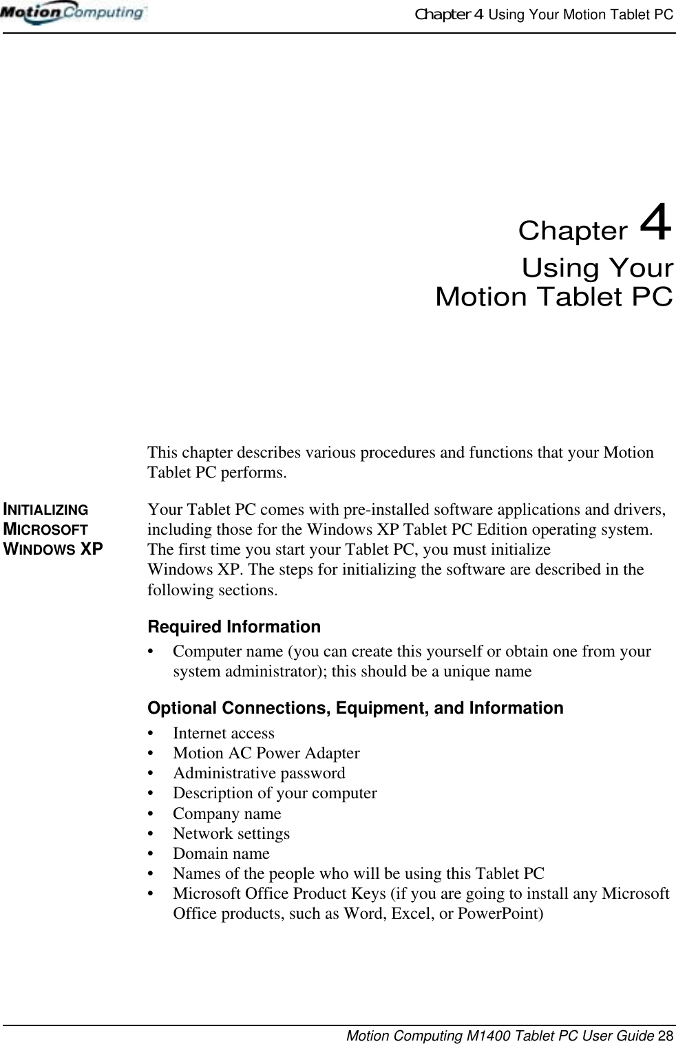 Chapter 4  Using Your Motion Tablet PCMotion Computing M1400 Tablet PC User Guide 28Chapter 4Using YourMotion Tablet PCThis chapter describes various procedures and functions that your Motion Tablet PC performs.INITIALIZING MICROSOFT WINDOWS XPYour Tablet PC comes with pre-installed software applications and drivers, including those for the Windows XP Tablet PC Edition operating system. The first time you start your Tablet PC, you must initialize Windows XP. The steps for initializing the software are described in the following sections.Required Information• Computer name (you can create this yourself or obtain one from your system administrator); this should be a unique nameOptional Connections, Equipment, and Information• Internet access• Motion AC Power Adapter• Administrative password• Description of your computer• Company name • Network settings • Domain name• Names of the people who will be using this Tablet PC• Microsoft Office Product Keys (if you are going to install any Microsoft Office products, such as Word, Excel, or PowerPoint)