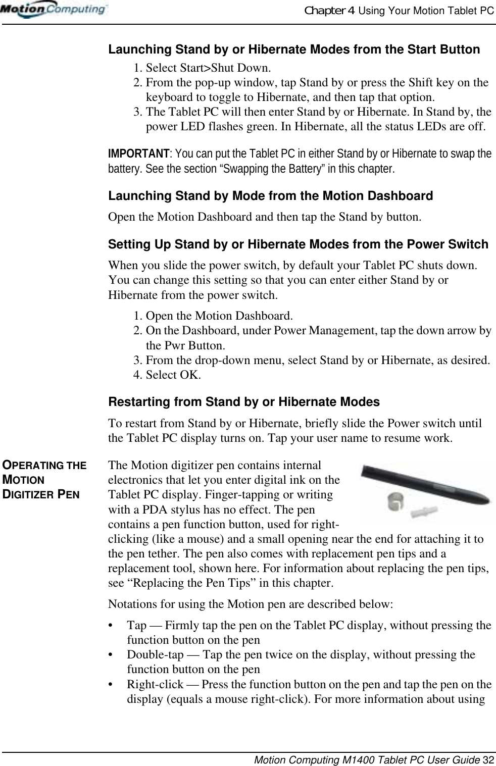 Chapter 4  Using Your Motion Tablet PCMotion Computing M1400 Tablet PC User Guide 32Launching Stand by or Hibernate Modes from the Start Button1. Select Start&gt;Shut Down. 2. From the pop-up window, tap Stand by or press the Shift key on the keyboard to toggle to Hibernate, and then tap that option. 3. The Tablet PC will then enter Stand by or Hibernate. In Stand by, the power LED flashes green. In Hibernate, all the status LEDs are off.IMPORTANT: You can put the Tablet PC in either Stand by or Hibernate to swap the battery. See the section “Swapping the Battery” in this chapter.Launching Stand by Mode from the Motion DashboardOpen the Motion Dashboard and then tap the Stand by button.Setting Up Stand by or Hibernate Modes from the Power SwitchWhen you slide the power switch, by default your Tablet PC shuts down. You can change this setting so that you can enter either Stand by or Hibernate from the power switch.1. Open the Motion Dashboard.2. On the Dashboard, under Power Management, tap the down arrow by the Pwr Button.3. From the drop-down menu, select Stand by or Hibernate, as desired.4. Select OK.Restarting from Stand by or Hibernate ModesTo restart from Stand by or Hibernate, briefly slide the Power switch until the Tablet PC display turns on. Tap your user name to resume work.OPERATING THE MOTION DIGITIZER PENThe Motion digitizer pen contains internal electronics that let you enter digital ink on the Tablet PC display. Finger-tapping or writing with a PDA stylus has no effect. The pen contains a pen function button, used for right-clicking (like a mouse) and a small opening near the end for attaching it to the pen tether. The pen also comes with replacement pen tips and a replacement tool, shown here. For information about replacing the pen tips, see “Replacing the Pen Tips” in this chapter.Notations for using the Motion pen are described below:• Tap — Firmly tap the pen on the Tablet PC display, without pressing the function button on the pen• Double-tap — Tap the pen twice on the display, without pressing the function button on the pen• Right-click — Press the function button on the pen and tap the pen on the display (equals a mouse right-click). For more information about using 