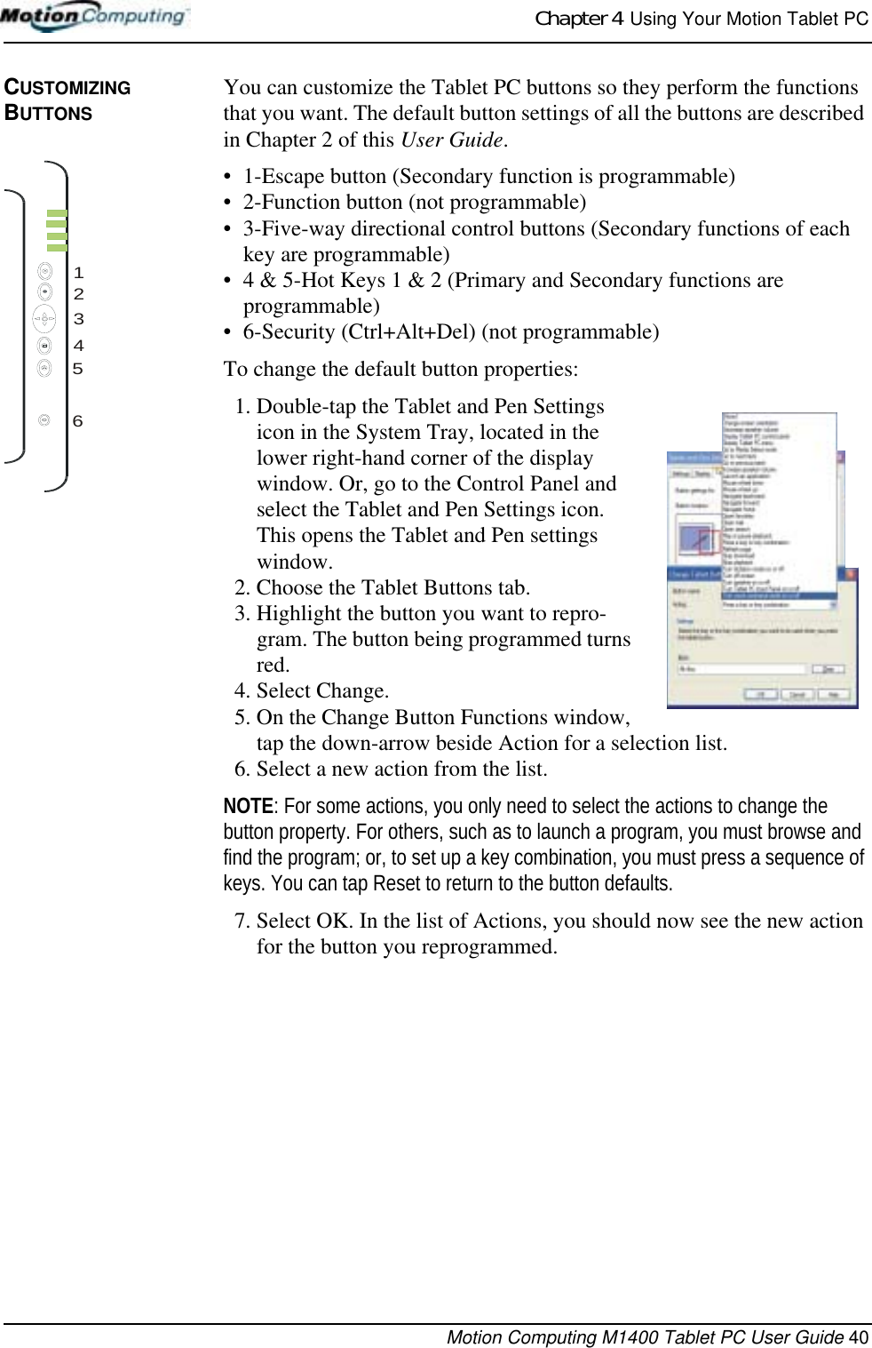 Chapter 4  Using Your Motion Tablet PCMotion Computing M1400 Tablet PC User Guide 40CUSTOMIZING BUTTONSYou can customize the Tablet PC buttons so they perform the functions that you want. The default button settings of all the buttons are described in Chapter 2 of this User Guide. • 1-Escape button (Secondary function is programmable)• 2-Function button (not programmable)• 3-Five-way directional control buttons (Secondary functions of each key are programmable)• 4 &amp; 5-Hot Keys 1 &amp; 2 (Primary and Secondary functions are programmable)• 6-Security (Ctrl+Alt+Del) (not programmable)To change the default button properties:1. Double-tap the Tablet and Pen Settings icon in the System Tray, located in the lower right-hand corner of the display window. Or, go to the Control Panel and select the Tablet and Pen Settings icon. This opens the Tablet and Pen settings window.2. Choose the Tablet Buttons tab.3. Highlight the button you want to repro-gram. The button being programmed turns red.4. Select Change.5. On the Change Button Functions window, tap the down-arrow beside Action for a selection list.6. Select a new action from the list. NOTE: For some actions, you only need to select the actions to change the button property. For others, such as to launch a program, you must browse and find the program; or, to set up a key combination, you must press a sequence of keys. You can tap Reset to return to the button defaults.7. Select OK. In the list of Actions, you should now see the new action for the button you reprogrammed.123456