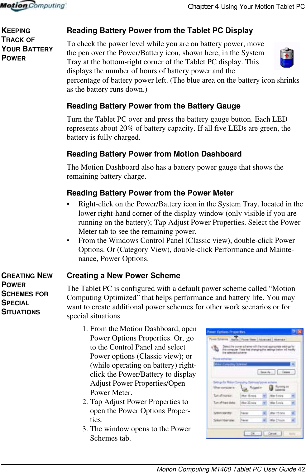 Chapter 4  Using Your Motion Tablet PCMotion Computing M1400 Tablet PC User Guide 42KEEPING TRACK OF YOUR BATTERY POWER Reading Battery Power from the Tablet PC Display To check the power level while you are on battery power, move the pen over the Power/Battery icon, shown here, in the System Tray at the bottom-right corner of the Tablet PC display. This displays the number of hours of battery power and the percentage of battery power left. (The blue area on the battery icon shrinks as the battery runs down.)Reading Battery Power from the Battery GaugeTurn the Tablet PC over and press the battery gauge button. Each LED represents about 20% of battery capacity. If all five LEDs are green, the battery is fully charged. Reading Battery Power from Motion DashboardThe Motion Dashboard also has a battery power gauge that shows the remaining battery charge. Reading Battery Power from the Power Meter• Right-click on the Power/Battery icon in the System Tray, located in the lower right-hand corner of the display window (only visible if you are running on the battery); Tap Adjust Power Properties. Select the Power Meter tab to see the remaining power.• From the Windows Control Panel (Classic view), double-click Power Options. Or (Category View), double-click Performance and Mainte-nance, Power Options.CREATING NEW POWER SCHEMES FOR SPECIAL SITUATIONSCreating a New Power SchemeThe Tablet PC is configured with a default power scheme called “Motion Computing Optimized” that helps performance and battery life. You may want to create additional power schemes for other work scenarios or for special situations.1. From the Motion Dashboard, open Power Options Properties. Or, go to the Control Panel and select Power options (Classic view); or (while operating on battery) right-click the Power/Battery to display Adjust Power Properties/Open Power Meter. 2. Tap Adjust Power Properties to open the Power Options Proper-ties.3. The window opens to the Power Schemes tab.