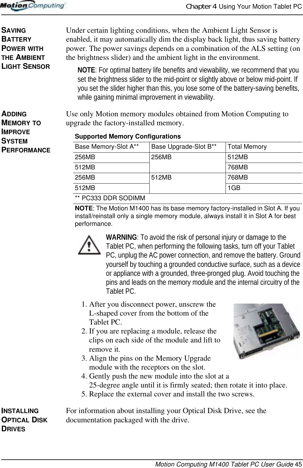 Chapter 4  Using Your Motion Tablet PCMotion Computing M1400 Tablet PC User Guide 45SAVING BATTERY POWER WITH THE AMBIENT LIGHT SENSORUnder certain lighting conditions, when the Ambient Light Sensor is enabled, it may automatically dim the display back light, thus saving battery power. The power savings depends on a combination of the ALS setting (on the brightness slider) and the ambient light in the environment.NOTE: For optimal battery life benefits and viewability, we recommend that you set the brightness slider to the mid-point or slightly above or below mid-point. If you set the slider higher than this, you lose some of the battery-saving benefits, while gaining minimal improvement in viewability.ADDING MEMORY TO IMPROVE SYSTEM PERFORMANCE Use only Motion memory modules obtained from Motion Computing to upgrade the factory-installed memory.WARNING: To avoid the risk of personal injury or damage to the Tablet PC, when performing the following tasks, turn off your Tablet PC, unplug the AC power connection, and remove the battery. Ground yourself by touching a grounded conductive surface, such as a device or appliance with a grounded, three-pronged plug. Avoid touching the pins and leads on the memory module and the internal circuitry of the Tablet PC.1. After you disconnect power, unscrew the L-shaped cover from the bottom of the Tablet PC. 2. If you are replacing a module, release the clips on each side of the module and lift to remove it.3. Align the pins on the Memory Upgrade module with the receptors on the slot. 4. Gently push the new module into the slot at a 25-degree angle until it is firmly seated; then rotate it into place.5. Replace the external cover and install the two screws. INSTALLING OPTICAL DISK DRIVESFor information about installing your Optical Disk Drive, see the documentation packaged with the drive.Supported Memory ConfigurationsBase Memory-Slot A** Base Upgrade-Slot B** Total Memory256MB 256MB 512MB512MB 768MB256MB 512MB 768MB512MB 1GB** PC333 DDR SODIMMNOTE: The Motion M1400 has its base memory factory-installed in Slot A. If you install/reinstall only a single memory module, always install it in Slot A for best performance.