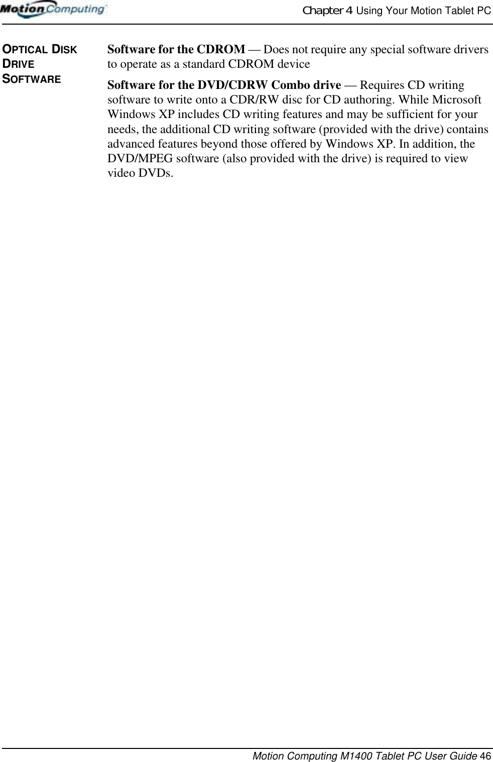 Chapter 4  Using Your Motion Tablet PCMotion Computing M1400 Tablet PC User Guide 46OPTICAL DISK DRIVE SOFTWARESoftware for the CDROM — Does not require any special software drivers to operate as a standard CDROM deviceSoftware for the DVD/CDRW Combo drive — Requires CD writing software to write onto a CDR/RW disc for CD authoring. While Microsoft Windows XP includes CD writing features and may be sufficient for your needs, the additional CD writing software (provided with the drive) contains advanced features beyond those offered by Windows XP. In addition, the DVD/MPEG software (also provided with the drive) is required to view video DVDs. 