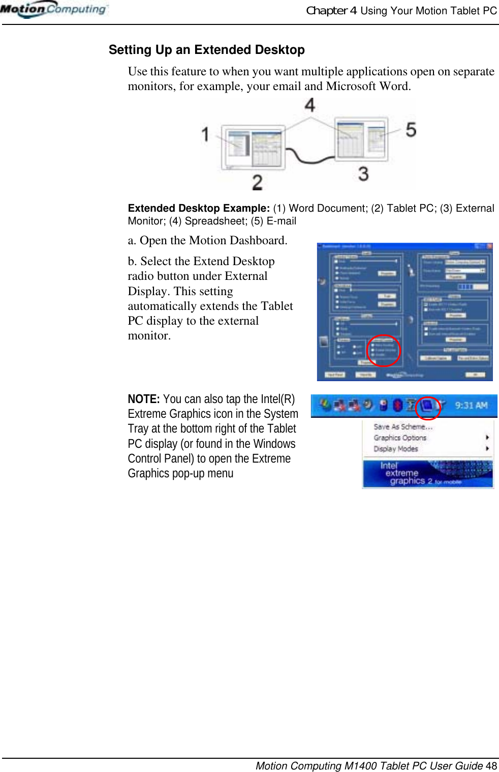 Chapter 4  Using Your Motion Tablet PCMotion Computing M1400 Tablet PC User Guide 48Setting Up an Extended DesktopUse this feature to when you want multiple applications open on separate monitors, for example, your email and Microsoft Word.Extended Desktop Example: (1) Word Document; (2) Tablet PC; (3) External Monitor; (4) Spreadsheet; (5) E-maila. Open the Motion Dashboard.b. Select the Extend Desktop radio button under External Display. This setting automatically extends the Tablet PC display to the external monitor.NOTE: You can also tap the Intel(R) Extreme Graphics icon in the System Tray at the bottom right of the Tablet PC display (or found in the Windows Control Panel) to open the Extreme Graphics pop-up menu