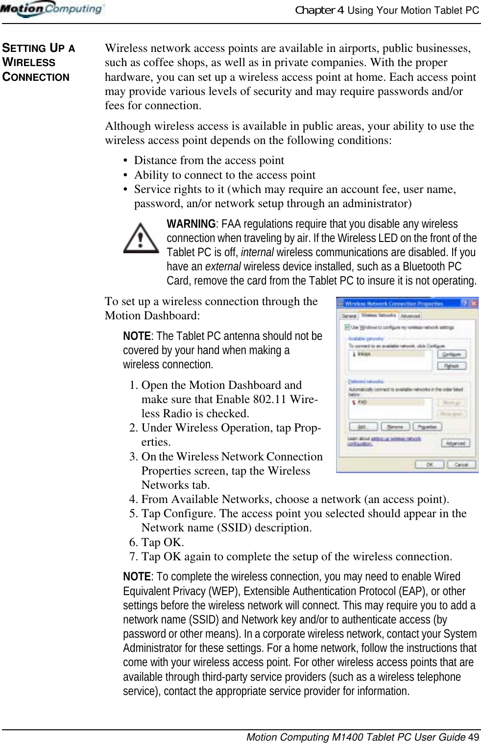 Chapter 4  Using Your Motion Tablet PCMotion Computing M1400 Tablet PC User Guide 49SETTING UP A WIRELESS CONNECTIONWireless network access points are available in airports, public businesses, such as coffee shops, as well as in private companies. With the proper hardware, you can set up a wireless access point at home. Each access point may provide various levels of security and may require passwords and/or fees for connection.Although wireless access is available in public areas, your ability to use the wireless access point depends on the following conditions:• Distance from the access point• Ability to connect to the access point• Service rights to it (which may require an account fee, user name, password, an/or network setup through an administrator) WARNING: FAA regulations require that you disable any wireless connection when traveling by air. If the Wireless LED on the front of the Tablet PC is off, internal wireless communications are disabled. If you have an external wireless device installed, such as a Bluetooth PC Card, remove the card from the Tablet PC to insure it is not operating.To set up a wireless connection through the Motion Dashboard:NOTE: The Tablet PC antenna should not be covered by your hand when making a wireless connection.1. Open the Motion Dashboard and make sure that Enable 802.11 Wire-less Radio is checked. 2. Under Wireless Operation, tap Prop-erties.3. On the Wireless Network Connection Properties screen, tap the Wireless Networks tab.4. From Available Networks, choose a network (an access point).5. Tap Configure. The access point you selected should appear in the Network name (SSID) description.6. Tap OK. 7. Tap OK again to complete the setup of the wireless connection. NOTE: To complete the wireless connection, you may need to enable Wired Equivalent Privacy (WEP), Extensible Authentication Protocol (EAP), or other settings before the wireless network will connect. This may require you to add a network name (SSID) and Network key and/or to authenticate access (by password or other means). In a corporate wireless network, contact your System Administrator for these settings. For a home network, follow the instructions that come with your wireless access point. For other wireless access points that are available through third-party service providers (such as a wireless telephone service), contact the appropriate service provider for information.