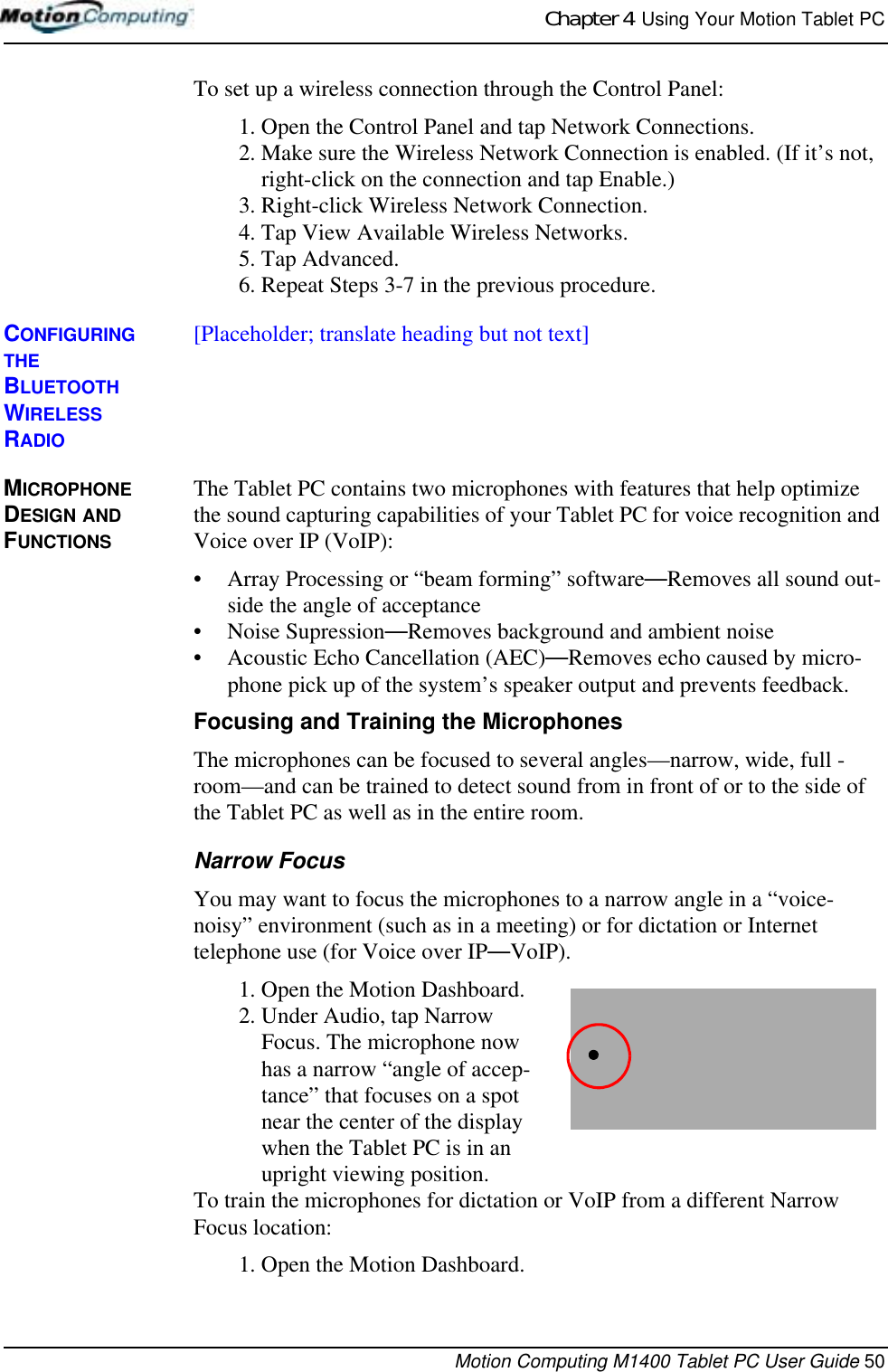 Chapter 4  Using Your Motion Tablet PCMotion Computing M1400 Tablet PC User Guide 50To set up a wireless connection through the Control Panel:1. Open the Control Panel and tap Network Connections.2. Make sure the Wireless Network Connection is enabled. (If it’s not, right-click on the connection and tap Enable.)3. Right-click Wireless Network Connection.4. Tap View Available Wireless Networks.5. Tap Advanced.6. Repeat Steps 3-7 in the previous procedure.CONFIGURING THE BLUETOOTH WIRELESS RADIO[Placeholder; translate heading but not text]MICROPHONE DESIGN AND FUNCTIONSThe Tablet PC contains two microphones with features that help optimize the sound capturing capabilities of your Tablet PC for voice recognition and Voice over IP (VoIP):• Array Processing or “beam forming” software—Removes all sound out-side the angle of acceptance• Noise Supression—Removes background and ambient noise• Acoustic Echo Cancellation (AEC)—Removes echo caused by micro-phone pick up of the system’s speaker output and prevents feedback.Focusing and Training the MicrophonesThe microphones can be focused to several angles—narrow, wide, full -room—and can be trained to detect sound from in front of or to the side of the Tablet PC as well as in the entire room. Narrow FocusYou may want to focus the microphones to a narrow angle in a “voice-noisy” environment (such as in a meeting) or for dictation or Internet telephone use (for Voice over IP—VoIP).1. Open the Motion Dashboard.2. Under Audio, tap Narrow Focus. The microphone now has a narrow “angle of accep-tance” that focuses on a spot near the center of the display when the Tablet PC is in an upright viewing position.To train the microphones for dictation or VoIP from a different Narrow Focus location:1. Open the Motion Dashboard.