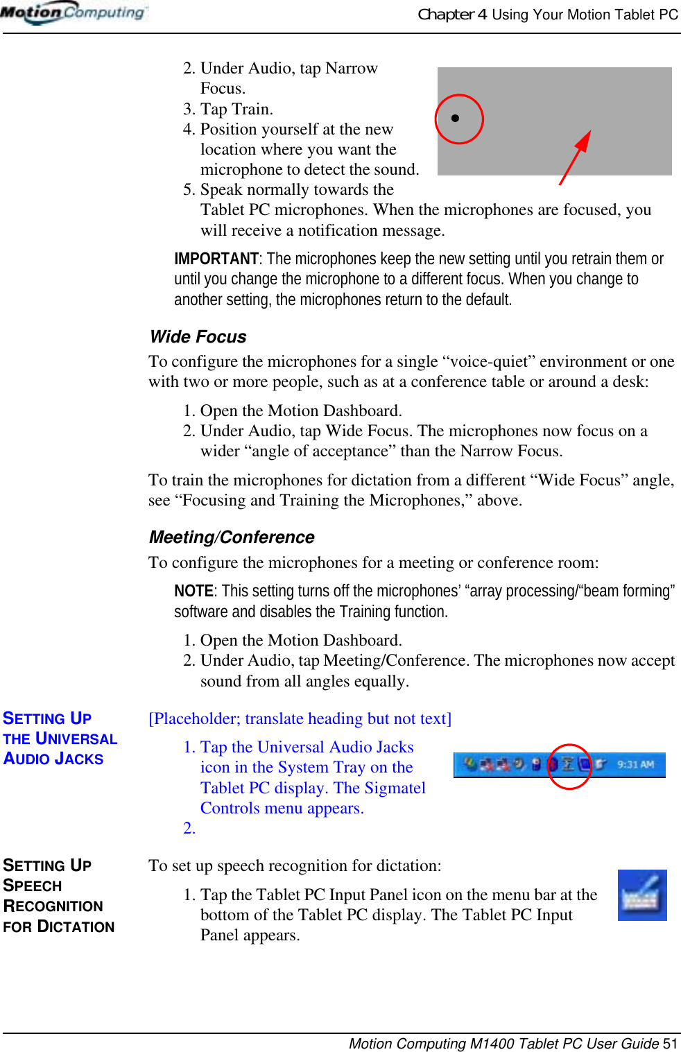 Chapter 4  Using Your Motion Tablet PCMotion Computing M1400 Tablet PC User Guide 512. Under Audio, tap Narrow Focus. 3. Tap Train.4. Position yourself at the new location where you want the microphone to detect the sound. 5. Speak normally towards the Tablet PC microphones. When the microphones are focused, you will receive a notification message. IMPORTANT: The microphones keep the new setting until you retrain them or until you change the microphone to a different focus. When you change to another setting, the microphones return to the default.Wide FocusTo configure the microphones for a single “voice-quiet” environment or one with two or more people, such as at a conference table or around a desk:1. Open the Motion Dashboard.2. Under Audio, tap Wide Focus. The microphones now focus on a wider “angle of acceptance” than the Narrow Focus.To train the microphones for dictation from a different “Wide Focus” angle, see “Focusing and Training the Microphones,” above.Meeting/ConferenceTo configure the microphones for a meeting or conference room:NOTE: This setting turns off the microphones’ “array processing/“beam forming” software and disables the Training function.1. Open the Motion Dashboard.2. Under Audio, tap Meeting/Conference. The microphones now accept sound from all angles equally.SETTING UP THE UNIVERSAL AUDIO JACKS[Placeholder; translate heading but not text]1. Tap the Universal Audio Jacks icon in the System Tray on the Tablet PC display. The Sigmatel Controls menu appears.2.SETTING UP SPEECH RECOGNITION FOR DICTATIONTo set up speech recognition for dictation:1. Tap the Tablet PC Input Panel icon on the menu bar at the bottom of the Tablet PC display. The Tablet PC Input Panel appears.